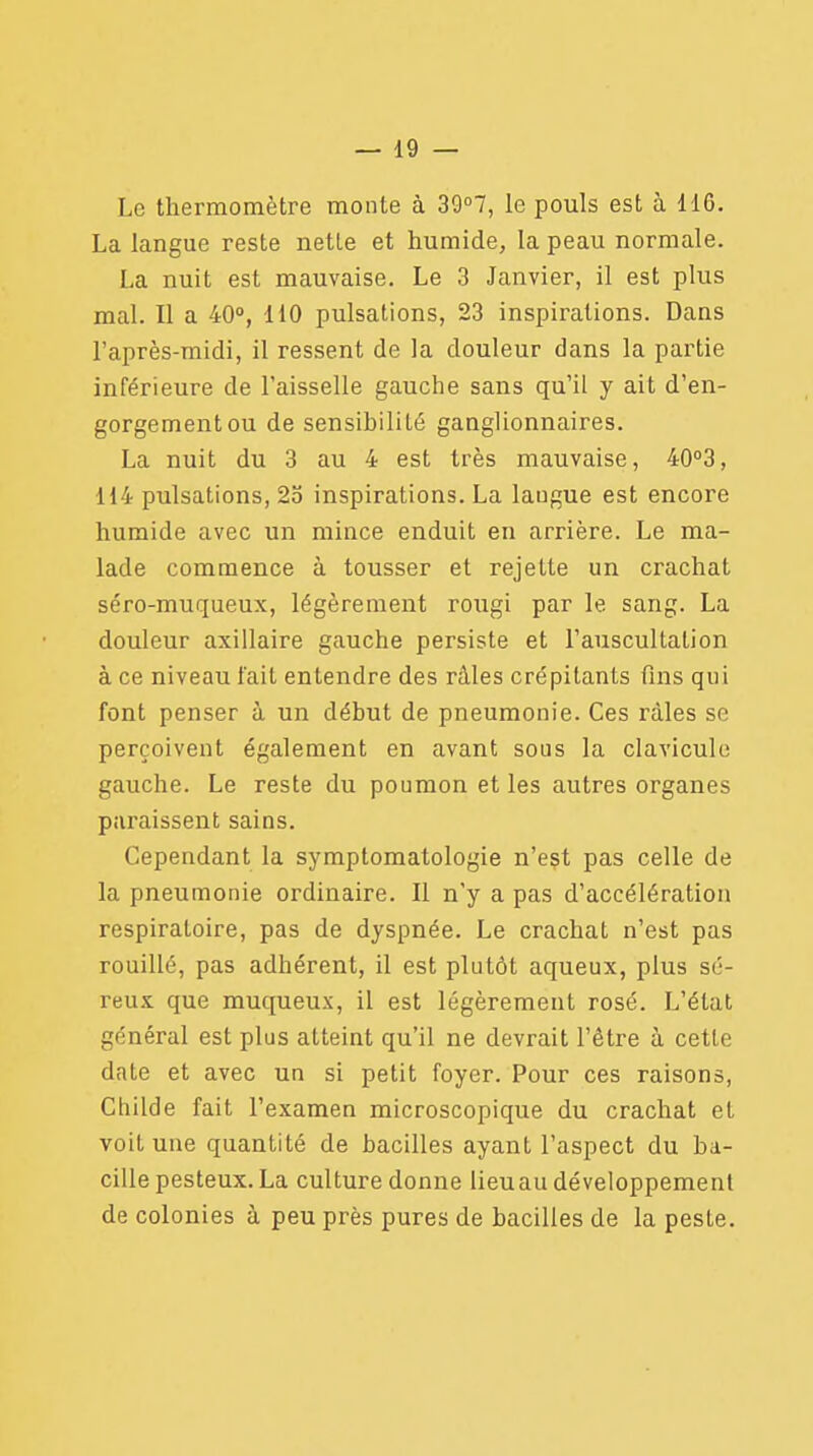 Le thermomètre monte à 39°7, le pouls est à 116. La langue reste nette et humide, la peau normale. La nuit est mauvaise. Le 3 Janvier, il est plus mal. Il a 40°, 110 pulsations, 23 inspirations. Dans l'après-midi, il ressent de la douleur dans la partie inférieure de l'aisselle gauche sans qu'il y ait d'en- gorgement ou de sensibilité ganglionnaires. La nuit du 3 au 4 est très mauvaise, 40°3, 114 pulsations, 25 inspirations. La langue est encore humide avec un mince enduit en arrière. Le ma- lade commence à tousser et rejette un crachat séro-muqueux, légèrement rougi par le sang. La douleur axillaire gauche persiste et l'auscultation à ce niveau fait entendre des râles crépitants fins qui font penser à un début de pneumonie. Ces râles se perçoivent également en avant sous la clavicule gauche. Le reste du poumon et les autres organes paraissent sains. Cependant la symptomatologie n'est pas celle de la pneumonie ordinaire. Il n'y a pas d'accélération respiratoire, pas de dyspnée. Le crachat n'est pas rouillé, pas adhérent, il est plutôt aqueux, plus sé- reux que muqueux, il est légèrement rosé. L'état général est plus atteint qu'il ne devrait l'être à cette dnte et avec un si petit foyer. Pour ces raisons, Childe fait l'examen microscopique du crachat et voit une quantité de bacilles ayant l'aspect du ba- cille pesteux. La culture donne lieuau développement de colonies à peu près pures de bacilles de la peste.