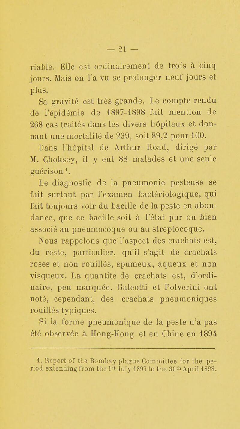 riable. Elle est ordinairement de trois à cinq jours. Mais on l'a vu se prolonger neuf jours et plus. Sa gravité est très grande. Le compte rendu de l'épidémie de 1897-1898 fait mention de 268 cas traités dans les divers hôpitaux et don- nant une mortalité de 239, soit 89,2 pour 100. Dans l'hôpital de Arthur Road, dirigé par M. Choksey, il y eut 88 malades et une seule guérison Le diagnostic de la pneumonie pesleuse se fait surtout par l'examen bactériologique, qui fait toujours voir du bacille de la peste en abon- dance, que ce bacille soit à l'état pur ou bien associé au pneumocoque ou au streptocoque. Nous rappelons que l'aspect des crachats est, du reste, particulier, qu'il s'agit de crachats roses et non rouillés, spumeux, aqueux et non visqueux. La quantité de crachats est, d'ordi- naire, peu marquée. Galeotti et Polverini ont noté, cependant, des crachats pneuuioniques rouillés typiques. Si la forme pneumonique de la pesle n'a pas été observée à Hong-Kong et en Chine en 1894 1. Report of the Bombay plague Commiltee for the pe- riod extcnding from the l»t July 1897 to the 30> April 1898.