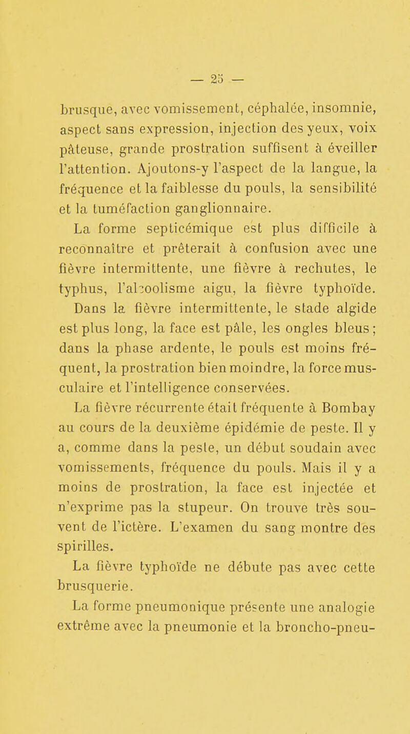 brusque, avec vomissement, céphalée, insomnie, aspect sans expression, injection des yeux, voix pâteuse, grande prostration suffisent à éveiller l'attention. Ajoutons-y l'aspect de la langue, la fréquence et la faiblesse du pouls, la sensibilité et la tuméfaction ganglionnaire. La forme septicémique est plus difficile à reconnaître et prêterait à confusion avec une fièvre intermittente, une fièvre à rechutes, le typhus, l'ahoolisme aigu, la fièvre typhoïde. Dans la fièvre intermittente, le stade algide est plus long, la face est pâle, les ongles bleus ; dans la phase ardente, le pouls est moins fré- quent, la prostration bien moindre, la force mus- culaire et l'intelligence conservées. La fièvre récurrente était fréquente à Bombay au cours de la deuxième épidémie de peste. Il y a, comme dans la pesle, un début soudain avec vomissements, fréquence du pouls. Mais il y a moins de prostration, la face est injectée et n'exprime pas la stupeur. On trouve très sou- vent de l'ictère. L'examen du sang montre des spirilles. La fièvre typhoïde ne débute pas avec cette brusquerie. La forme pneumonique présente une analogie extrême avec la pneumonie et la broncho-pneu-
