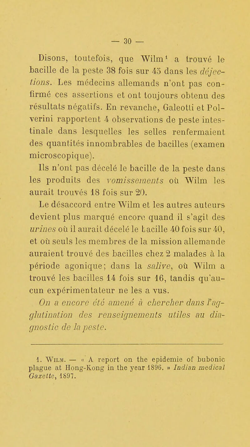 Disons, toutefois, que Wilm1 a trouvé le bacille de la peste 38 fois sur 45 dans les déjec- tions. Les médecins allemands n'ont pas con- firmé ces assertions et ont toujours obtenu des résultats négatifs. En revanche, Galeotli et Pol- verini rapportent 4 observations de peste intes- tinale dans lesquelles les selles renfermaient des quantités innombrables de bacilles (examen microscopique). Ils n'ont pas décelé le bacille de la peste dans les produits des vomissements où Wilm les aurait trouvés 18 fois sur 20. Le désaccord entre Wilm et les autres auteurs devient plus marqué encori! quand il s'agit des urines où il aurait décelé le bacille 40 fois sur 40, et où seuls les membres de la mission allemande auraient trouvé des bacilles chez 2 malades à la période agonique; dans la salive, où Wilm a trouvé les bacilles 14 fois sur 16, tandis qu'au- cun expérimentateur ne les a vus. On a encore été amené à chercher dans Tag- glutinatîon des renseignements utiles au dia- gnostic de la peste. 1. Wilm. — « A report on the épidémie of bubonic plague at Hong-Kong in the year 1896. » Iadian médical Gazette, 1897.