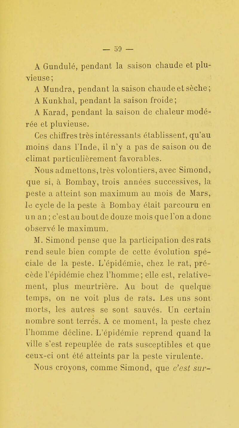 A Gundulé, pendant la saison chaude et plu- vieuse; A Mundra, pendant la saison chaude et sèche ; AKunkhal, pendant la saison froide; A Karad, pendant la saison de chaleur modé- rée et pluvieuse. Ces chiffres très intéressants établissent, qu'au moins dans l'Inde, il n'y a pas de saison ou de climat particulièrement favorables. Nous admettons, très volontiers, avec Simond, que si, à Bombay, trois années successives, la peste a atteint son maximum au mois de Mars, le cycle de la peste à Bombay était parcouru en un an; c'est au bout de douze mois que l'on a donc observé le maximum. M. Simond pense que la participation des rats rend seule bien compte de cette évolution spé- ciale de la peste. L'épidémie, chez le rat, pré- cède l'épidémie chez l'homme; elle est, relative- ment, plus meurtrière. Au bout de quelque temps, on ne voit plus de rats. Les uns sont morts, les autres se sont sauvés. Un certain nombre sont terrés. A ce moment, la peste chez l'homme décline. L'épidémie reprend quand la ville s'est repeuplée de rats susceptibles et que ceux-ci ont été atteints par la peste virulente. Nous croyons, comme Simond, que c'est sur-