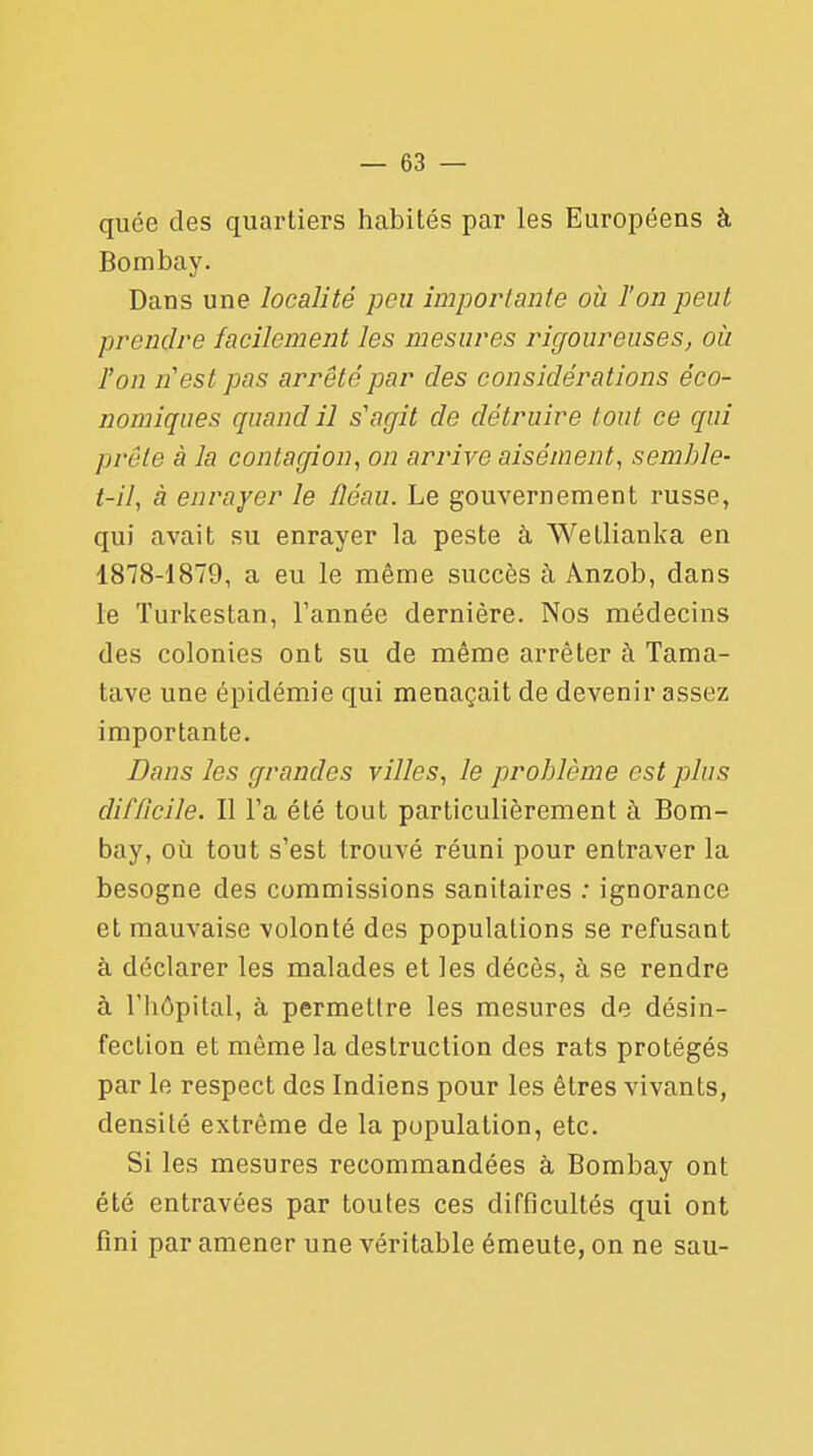 quée des quartiers habités par les Européens à Bombay. Dans une localité peu importante où Ton peut prendre facilement les mesures rigoureuses, où l'on n'est pas arrêté par des considérations éco- nomiques quand il s'agit de détruire tout ce qui prête à la contagion, on arrive aisément, semble- t-il, à enrayer le fléau. Le gouvernement russe, qui avait su enrayer la peste à Wetlianka en 1878-1879, a eu le même succès à Anzob, dans le ïurkestan, l'année dernière. Nos médecins des colonies ont su de même arrêter à Tama- tave une épidémie qui menaçait de devenir assez importante. Dans les grandes villes, le problème est plus difficile. Il Fa été tout particulièrement à Bom- bay, où tout s'est trouvé réuni pour entraver la besogne des commissions sanitaires : ignorance et mauvaise volonté des populations se refusant à déclarer les malades et les décès, à se rendre à l'hôpital, à permettre les mesures de désin- fection et même la destruction des rats protégés par le respect des Indiens pour les êtres vivants, densité extrême de la population, etc. Si les mesures recommandées à Bombay ont été entravées par toutes ces difficultés qui ont fini par amener une véritable émeute, on ne sau-