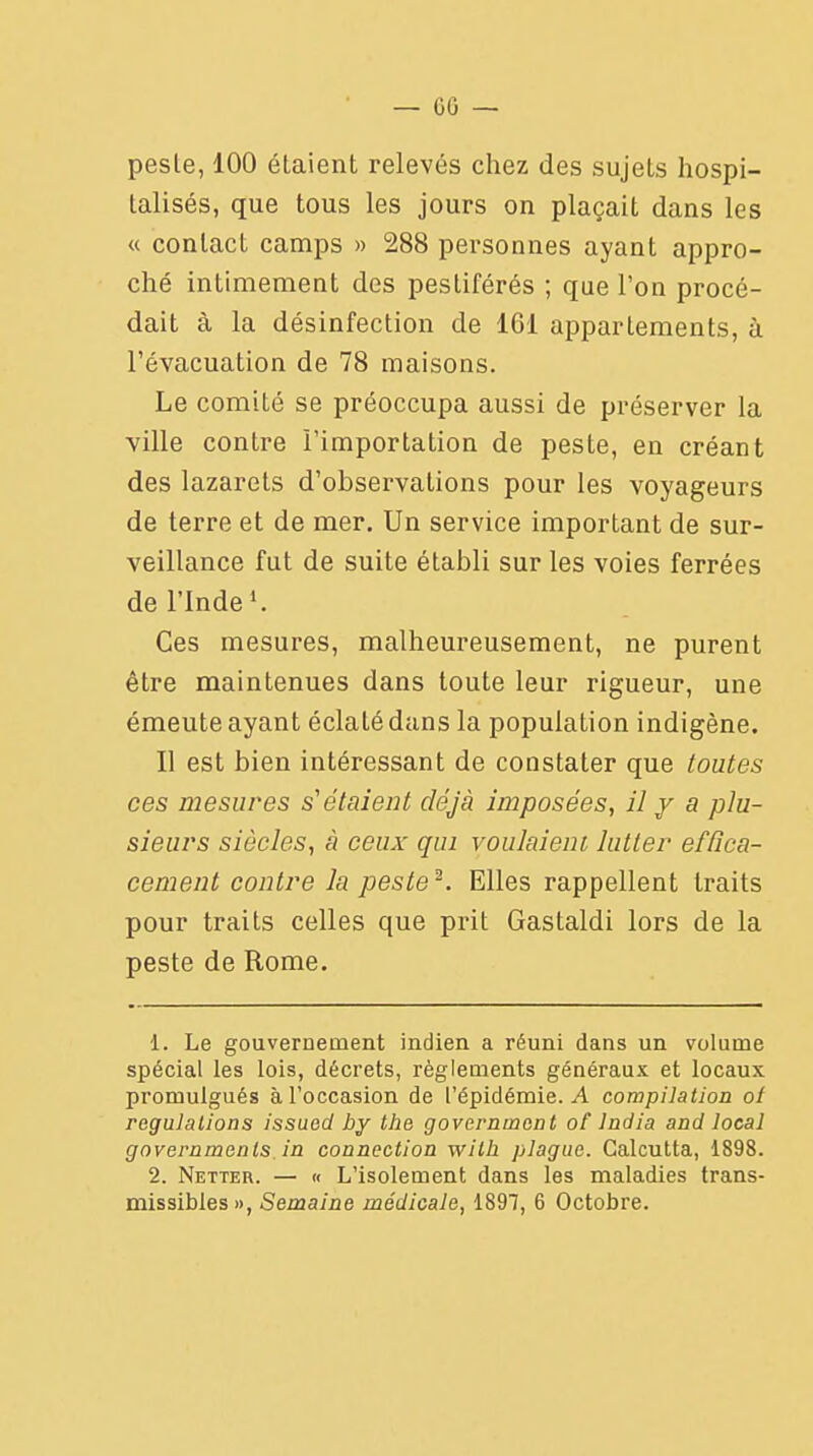pesle, 100 étaient relevés chez des sujets hospi- talisés, que tous les jours on plaçait dans les « contact camps » 288 personnes ayant appro- ché intimement des pestiférés ; que l'on procé- dait à la désinfection de 161 appartements, à l'évacuation de 78 maisons. Le comité se préoccupa aussi de préserver la ville contre l'importation de peste, en créant des lazarets d'observations pour les voyageurs de terre et de mer. Un service important de sur- veillance fut de suite établi sur les voies ferrées de l'indel. Ces mesures, malheureusement, ne purent être maintenues dans toute leur rigueur, une émeute ayant éclaLé dans la population indigène. Il est bien intéressant de constater que toutes ces mesures s'étaient déjà imposées, il y a plu- sieurs siècles, à ceux qui voulaient lutter effica- cement contre la peste2. Elles rappellent traits pour traits celles que prit Gastaldi lors de la peste de Rome. 1. Le gouvernement indien a réuni dans un volume spécial les lois, décrets, règlements généraux et locaux promulgués à l'occasion de l'épidémie. A compilation ot régulations issued by the governtncnt of lndia and local governments in connection with plague. Calcutta, 1898. 2. Netter. — « L'isolement dans les maladies trans- missibles», Semaine médicale, 1897, 6 Octobre.