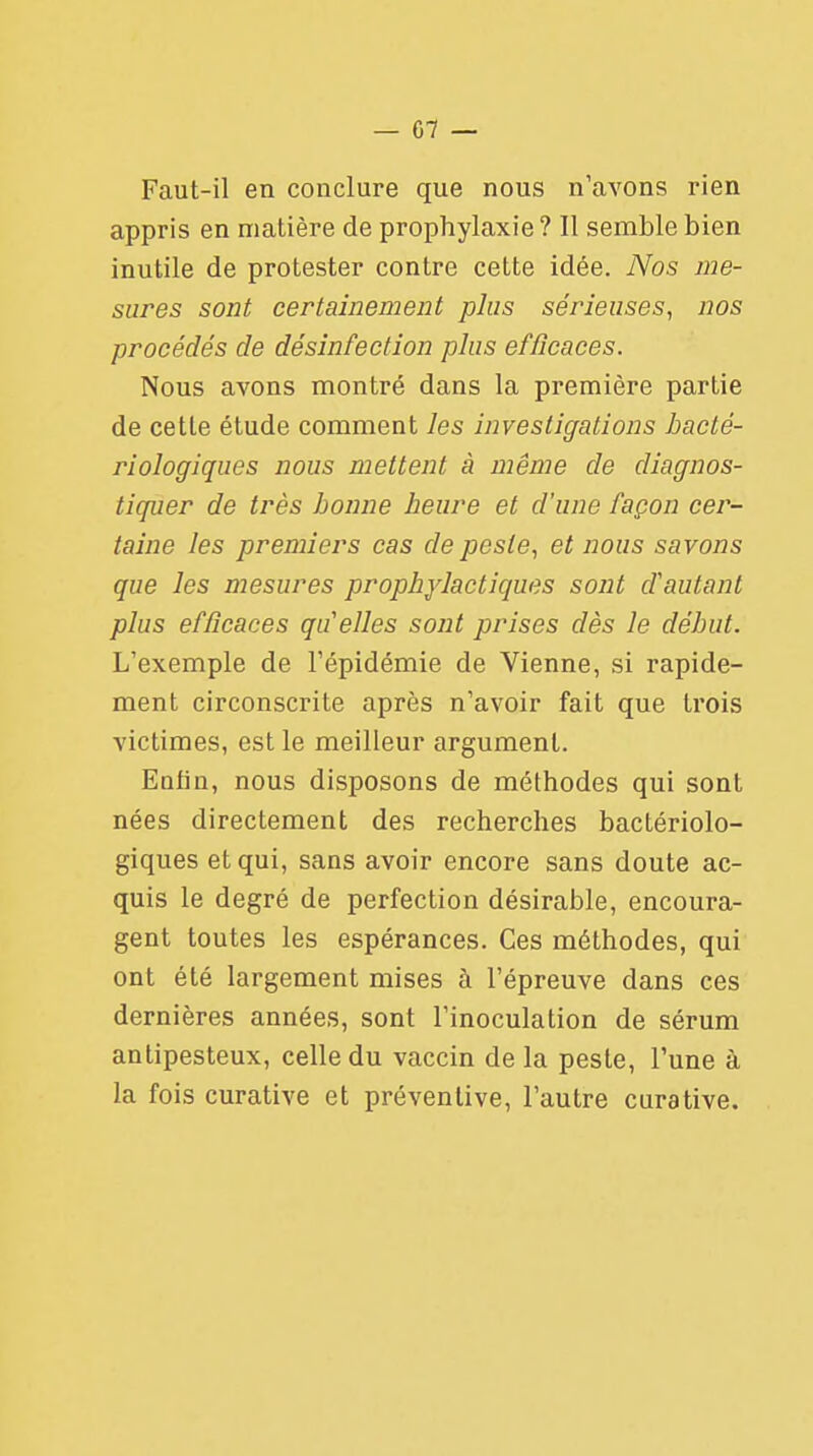 Faut-il en conclure que nous n'avons rien appris en matière de prophylaxie ? Il semble bien inutile de protester contre cette idée. Nos me- sures sont certainement plus sérieuses, nos procédés de désinfection plus efficaces. Nous avons montré dans la première partie de cette étude comment les investigations bacté- riologiques nous mettent à même de diagnos- tiquer de très bonne heure et d'une façon cer- taine les premiers cas de peste, et nous savons que les mesures prophylactiques sont d'autant plus efficaces qu elles sont prises dès le début. L'exemple de l'épidémie de Vienne, si rapide- ment circonscrite après n'avoir fait que trois victimes, est le meilleur argument. Enfin, nous disposons de méthodes qui sont nées directement des recherches bactériolo- giques et qui, sans avoir encore sans doute ac- quis le degré de perfection désirable, encoura- gent toutes les espérances. Ces méthodes, qui ont été largement mises à l'épreuve dans ces dernières années, sont l'inoculation de sérum antipesteux, celle du vaccin de la peste, l'une à la fois curative et préventive, l'autre curative.