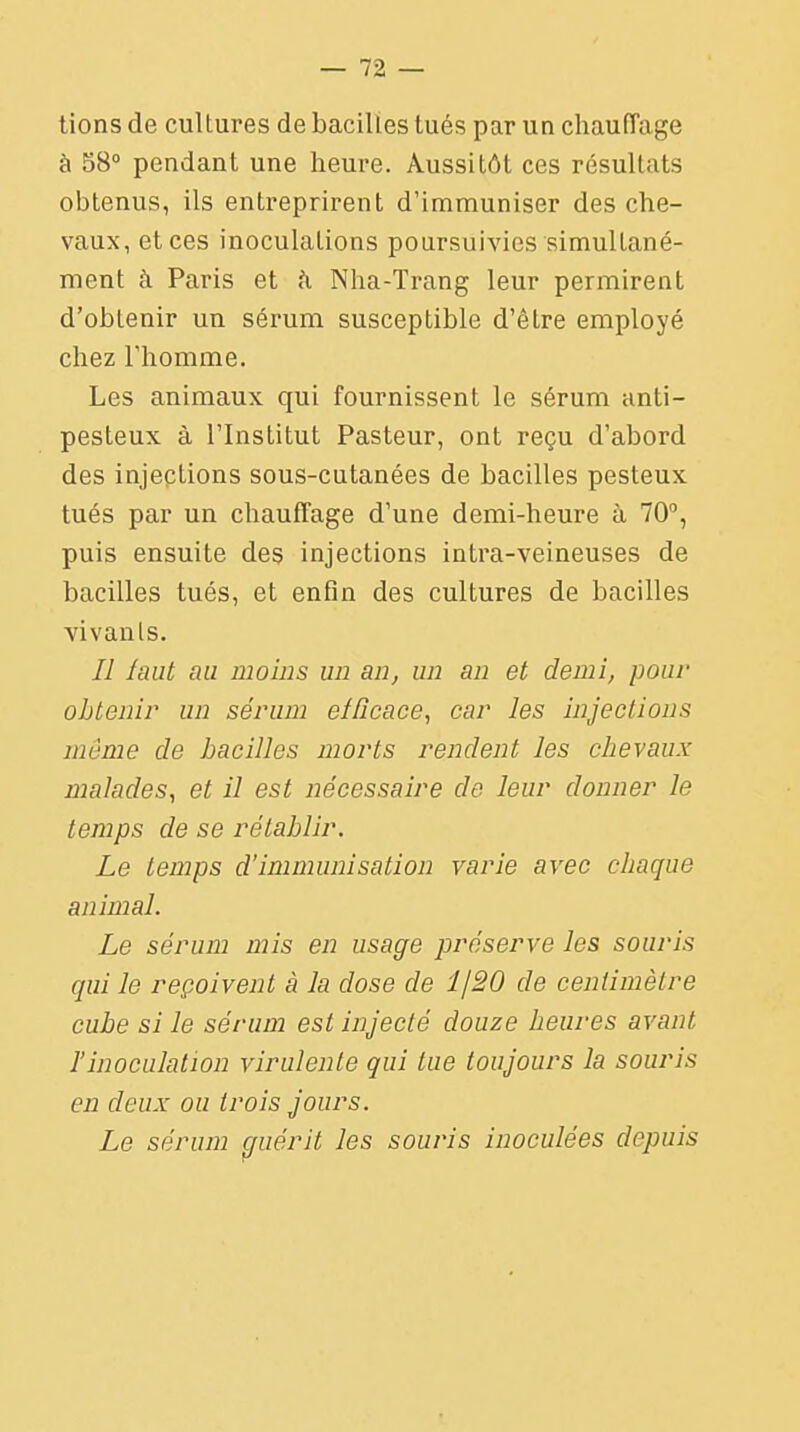 tions de cultures de bacilles tués par un chauffage à 58° pendant une heure. Aussitôt ces résultats obtenus, ils entreprirent d'immuniser des che- vaux, et ces inoculations poursuivies simultané- ment à Paris et h Nha-Trang leur permirent d'obtenir un sérum susceptible d'être employé chez l'homme. Les animaux qui fournissent le sérum anti- pesteux à l'Institut Pasteur, ont reçu d'abord des injections sous-cutanées de bacilles pesteux tués par un chauffage d'une demi-heure à 70°, puis ensuite des injections intra-veineuses de bacilles tués, et enfin des cultures de bacilles vivants. Il laut au moins un an, un an et demi, pour obtenir un sérum efficace, car les injections même de bacilles morts rendent les chevaux malades, et il est nécessaire de leur donner le temps de se rétablir. Le temps d'immunisation varie avec chaque animal. Le sérum mis en usage préserve les souris qui le reçoivent à la dose de î/20 de centimètre cube si le sérum est injecté douze heures avant Tinoculation virulente qui tue toujours la souris en deux ou trois jours. Le sérum guérit les souris inoculées depuis