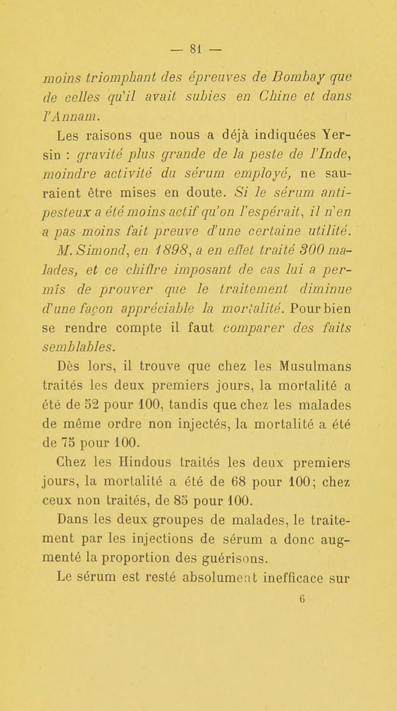 — 81 — moins triomphant des épreuves de Bombay que de celles qu'il avait subies en Chine et dans l'Annam. Les raisons que nous a déjà indiquées Yer- sin : gravité plus grande de la peste de l'Inde, moindre activité du sérum employé, ne sau- raient être mises en doute. Si le sérum anli- pesteux a été moins actif qu'on l'espérait, il n'en a pas moins fait preuve d'une certaine utilité. M. Simond, en 1898, a en eflet traité S00 ma- lades, et ce chiffre imposant de cas lui a per- mis de prouver que le traitement diminue d'une façon appréciable la mortalité. Pour bien se rendre compte il faut comparer des faits semblables. Dès lors, il trouve que chez les Musulmans traités les deux premiers jours, la mortalité a été de 52 pour 100, tandis que chez les malades de même ordre non injectés, la mortalité a été de 75 pour 100. Chez les Hindous traités les deux premiers jours, la mortalité a été de 68 pour 100; chez ceux non traités, de 85 pour 100. Dans les deux groupes de malades, le traite- ment par les injections de sérum a donc aug- menté la proportion des guérisons. Le sérum est resté absolument inefficace sur