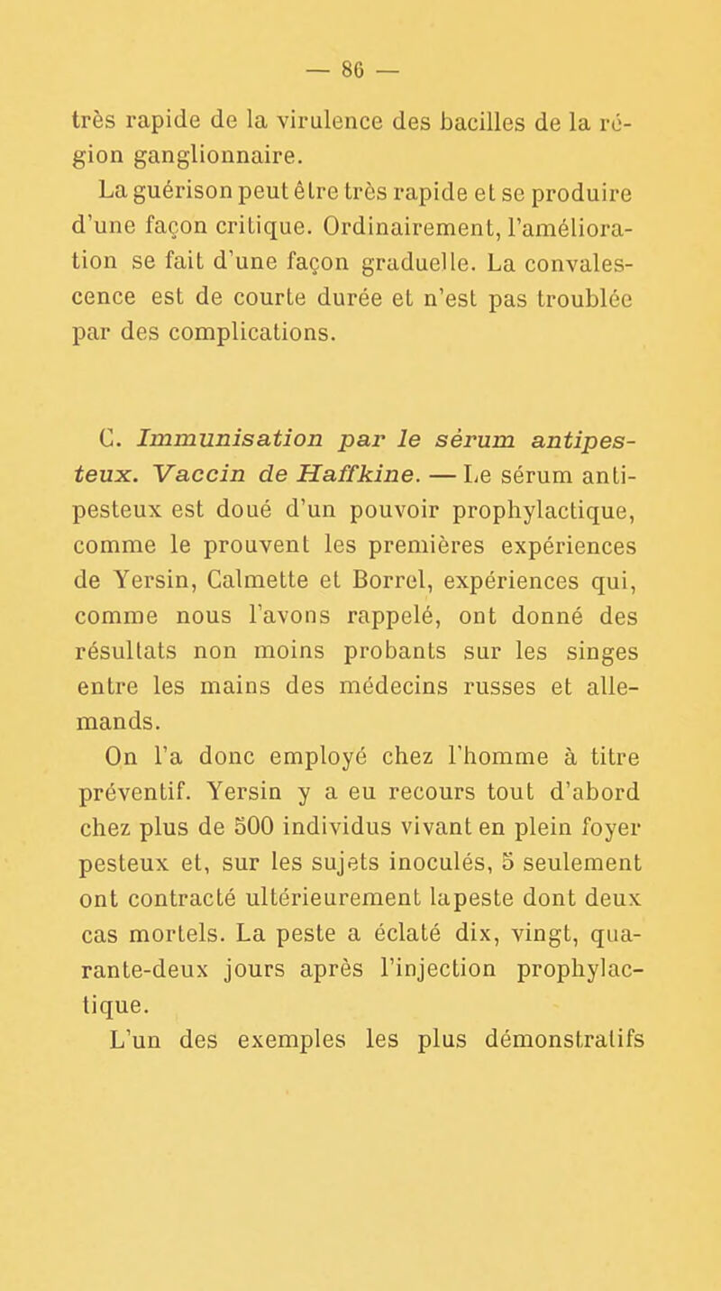 très rapide de la virulence des bacilles de la ré- gion ganglionnaire. La guérison peut êlre très rapide et se produire d'une façon crilique. Ordinairement, l'améliora- tion se fait d'une façon graduelle. La convales- cence est de courte durée et n'est pas troublée par des complications. C. Immunisation pai' le sérum antipes- teux. Vaccin de Haffkine. —Le sérum anti- pesteux est doué d'un pouvoir prophylactique, comme le prouvent les premières expériences de Yersin, Calmette et Borrel, expériences qui, comme nous l'avons rappelé, ont donné des résultats non moins probants sur les singes entre les mains des médecins russes et alle- mands. On l'a donc employé chez l'homme à titre préventif. Yersin y a eu recours tout d'abord chez plus de 500 individus vivant en plein foyer pesteux et, sur les sujets inoculés, 5 seulement ont contracté ultérieurement lapeste dont deux cas mortels. La peste a éclaté dix, vingt, qua- rante-deux jours après l'injection prophylac- tique. L'un des exemples les plus démonstratifs