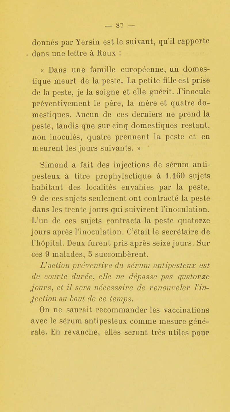 donnés par Yersin est le suivant, qu'il rapporte • dans une lettre à Roux : « Dans une famille européenne, un domes- tique meurt de la peste. La petite fille est prise de la peste, je la soigne et elle guérit. J'inocule préventivement le père, la mère et quatre do- mestiques. Aucun de ces derniers ne prend la peste, tandis que sur cinq domestiques restant, non inoculés, quatre prennent la peste et en meurent les jours suivants. » Simond a fait des injections de sérum anli- pesteux à titre prophylactique à 1.160 sujets habitant des localités envahies par la peste, 9 de ces sujets seulement ont contracté la peste dans les trente jours qui suivirent l'inoculation. L'un de ces sujets contracta la peste quatorze jours après l'inoculation. C'était le secrétaire de l'hôpital. Deux furent pris après seize jours. Sur ces 9 malades, 5 succombèrent. L'action préventive du sérum antipesteux est de courte durée, elle ne dépasse pas quatorze jours, et il sera nécessaire de renouveler l'in- jection au bout de ce temps. On ne saurait recommander les vaccinations avec le sérum antipesteux comme mesure géné- rale. En revanche, elles seront très utiles pour