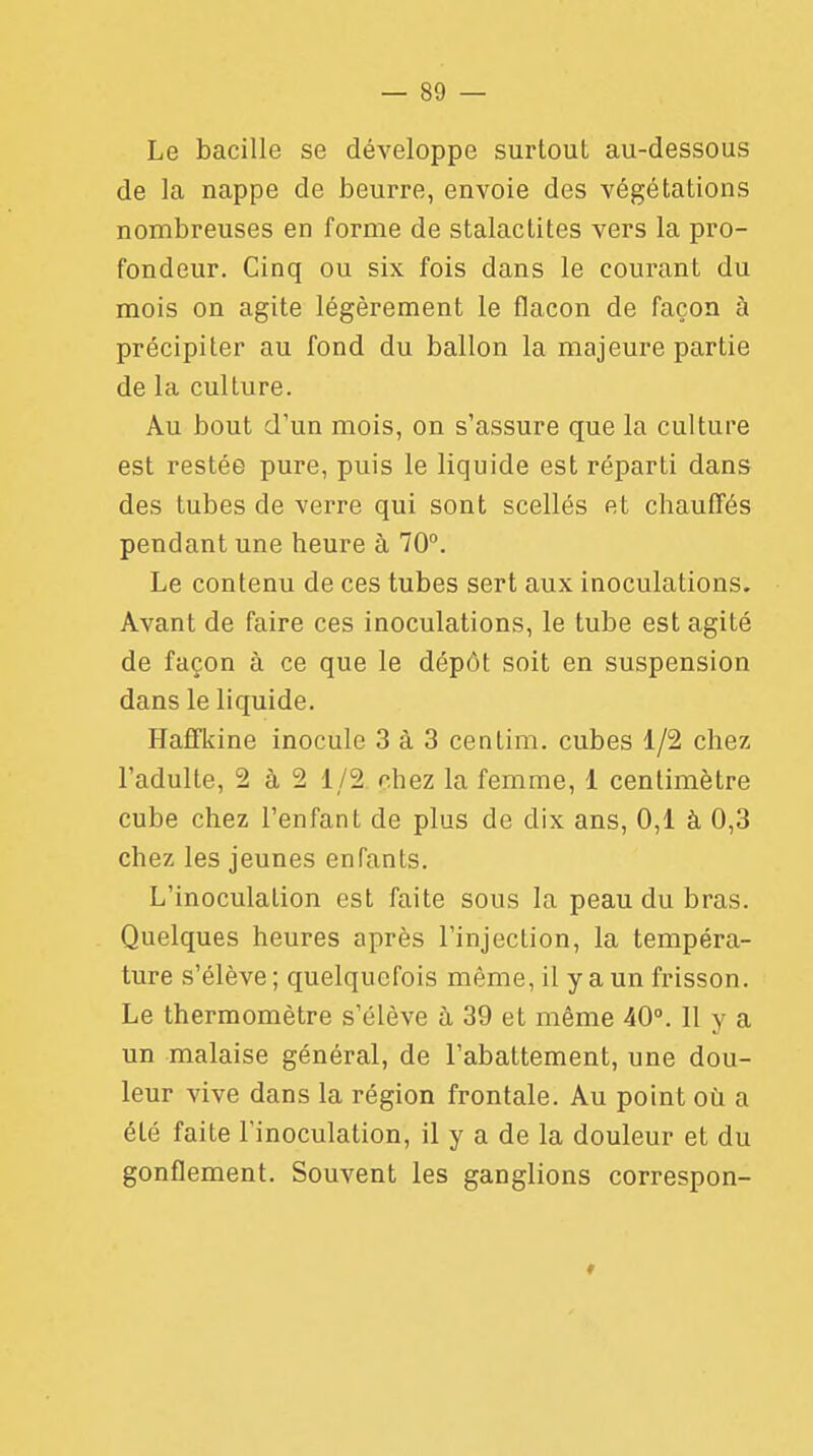 Le bacille se développe surtout au-dessous de la nappe de beurre, envoie des végétations nombreuses en forme de stalactites vers la pro- fondeur. Cinq ou six fois dans le courant du mois on agite légèrement le flacon de façon à précipiter au fond du ballon la majeure partie de la culture. Au bout d'un mois, on s'assure que la culture est restée pure, puis le liquide est réparti dans des tubes de verre qui sont scellés et chauffés pendant une heure à 70°. Le contenu de ces tubes sert aux inoculations. Avant de faire ces inoculations, le tube est agité de façon à ce que le dépôt soit en suspension dans le liquide. Haffkine inocule 3 à 3 centim. cubes 1/2 chez l'adulte, 2 à 2 1/2 chez la femme, 1 centimètre cube chez l'enfant de plus de dix ans, 0,1 à 0,3 chez les jeunes enfants. L'inoculation est faite sous la peau du bras. Quelques heures après l'injection, la tempéra- ture s'élève ; quelquefois même, il y a un frisson. Le thermomètre s'élève à 39 et même 40°. 11 y a un malaise général, de l'abattement, une dou- leur vive dans la région frontale. Au point où a été faite l'inoculation, il y a de la douleur et du gonflement. Souvent les ganglions correspon-