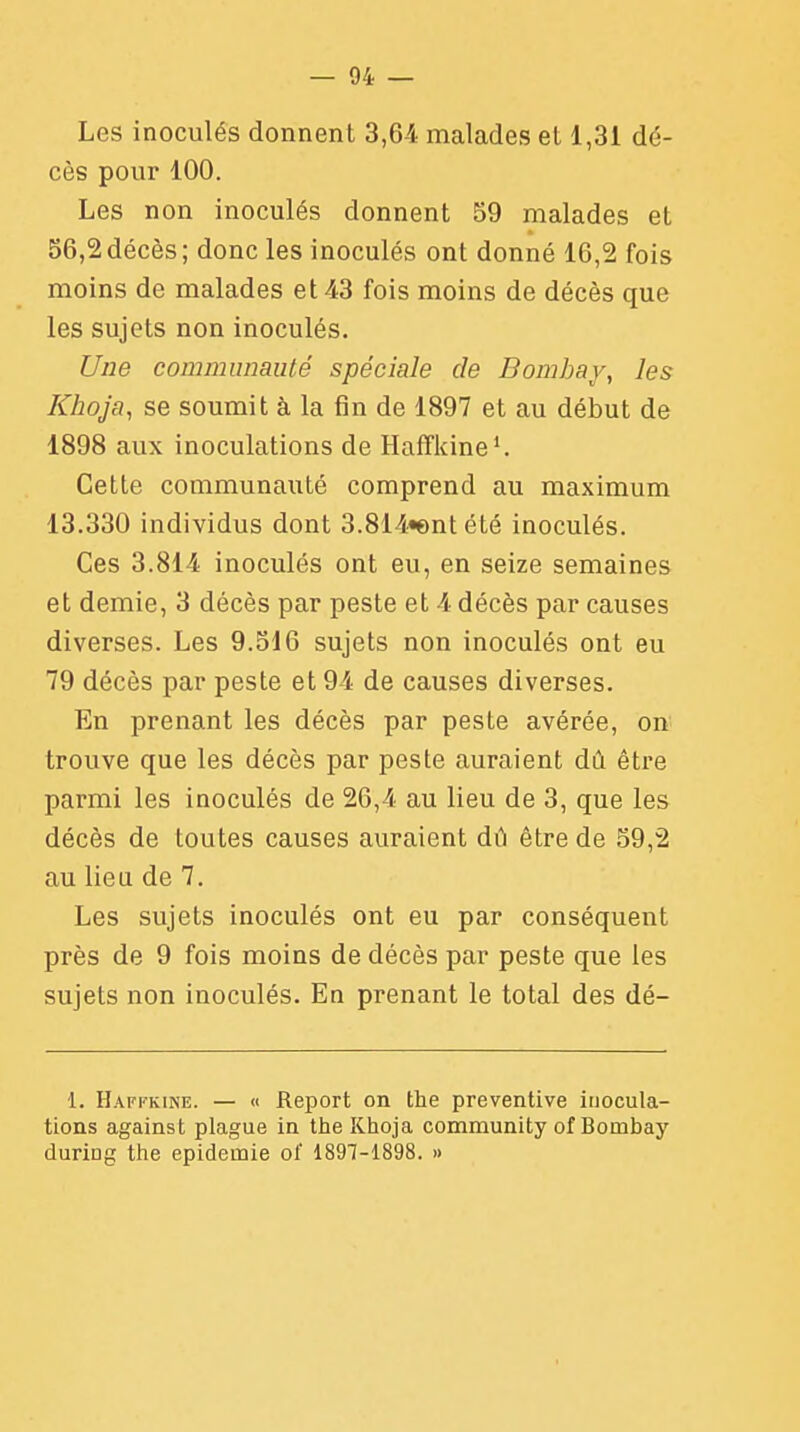 Les inoculés donnent 3,64 malades el 1,31 dé- cès pour 100. Les non inoculés donnent 59 malades et 56,2décès; donc les inoculés ont donné 16,2 fois moins de malades et 43 fois moins de décès que les sujets non inoculés. Une communauté spéciale de Bombay, les Khoja, se soumit à la fin de 1897 et au début de 1898 aux inoculations de Haffkine1. Cette communauté comprend au maximum 13.330 individus dont 3.814«entété inoculés. Ces 3.814 inoculés ont eu, en seize semaines et demie, 3 décès par peste et 4 décès par causes diverses. Les 9.516 sujets non inoculés ont eu 79 décès par peste et 94 de causes diverses. En prenant les décès par peste avérée, on trouve que les décès par peste auraient dû être parmi les inoculés de 26,4 au lieu de 3, que les décès de toutes causes auraient dû être de 59,2 au lieu de 7. Les sujets inoculés ont eu par conséquent près de 9 fois moins de décès par peste que les sujets non inoculés. En prenant le total des dé- 1. Haffkine. — « Report on the préventive inocula- tions against plague in the Khoja community of Bombay duriog the épidémie of 1897-1898. »