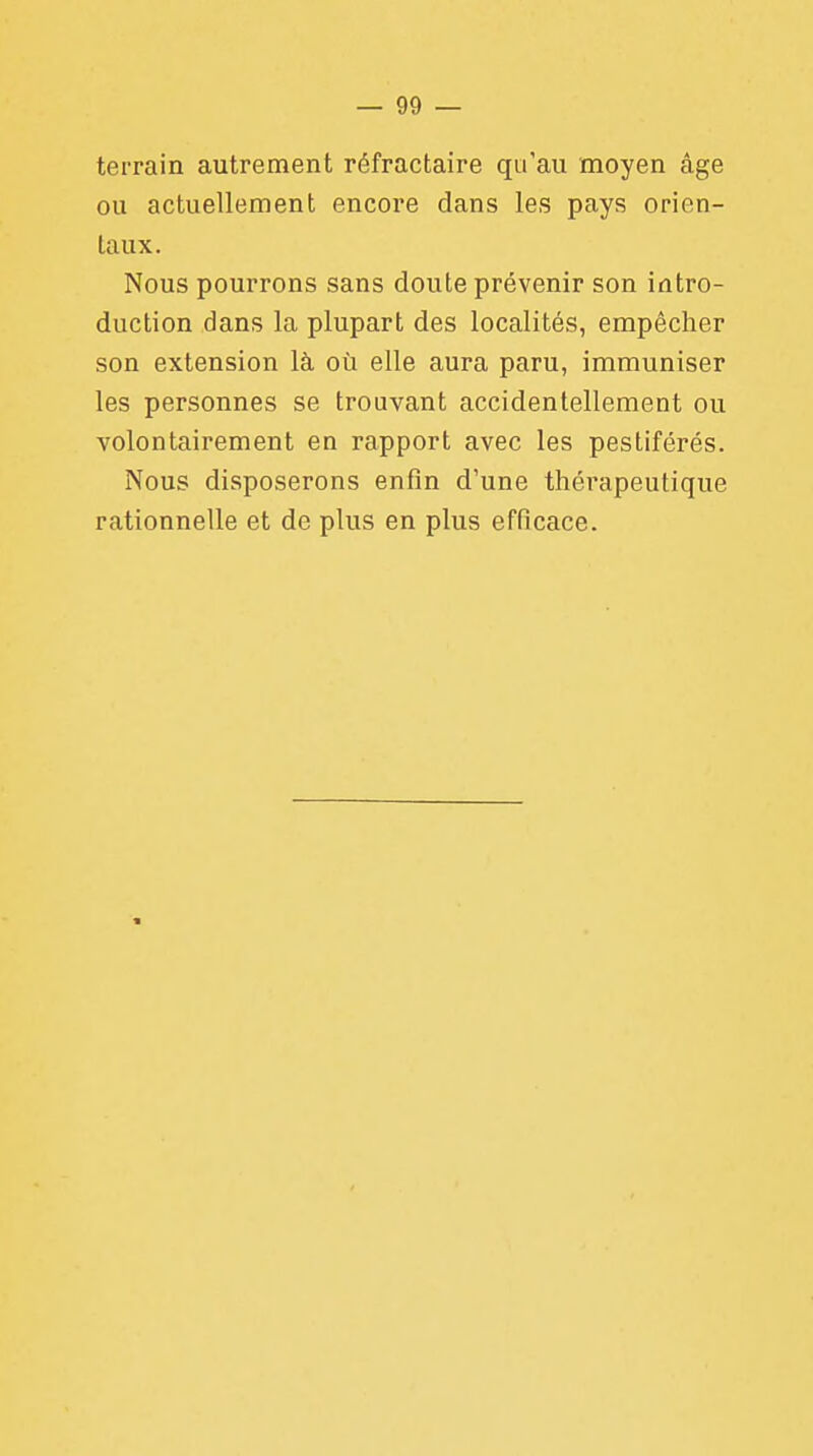 terrain autrement réfractaire qu'au moyen âge ou actuellement encore dans les pays orien- taux. Nous pourrons sans doute prévenir son intro- duction dans la plupart des localités, empêcher son extension là où elle aura paru, immuniser les personnes se trouvant accidentellement ou volontairement en rapport avec les pestiférés. Nous disposerons enfin d'une thérapeutique rationnelle et de plus en plus efficace.