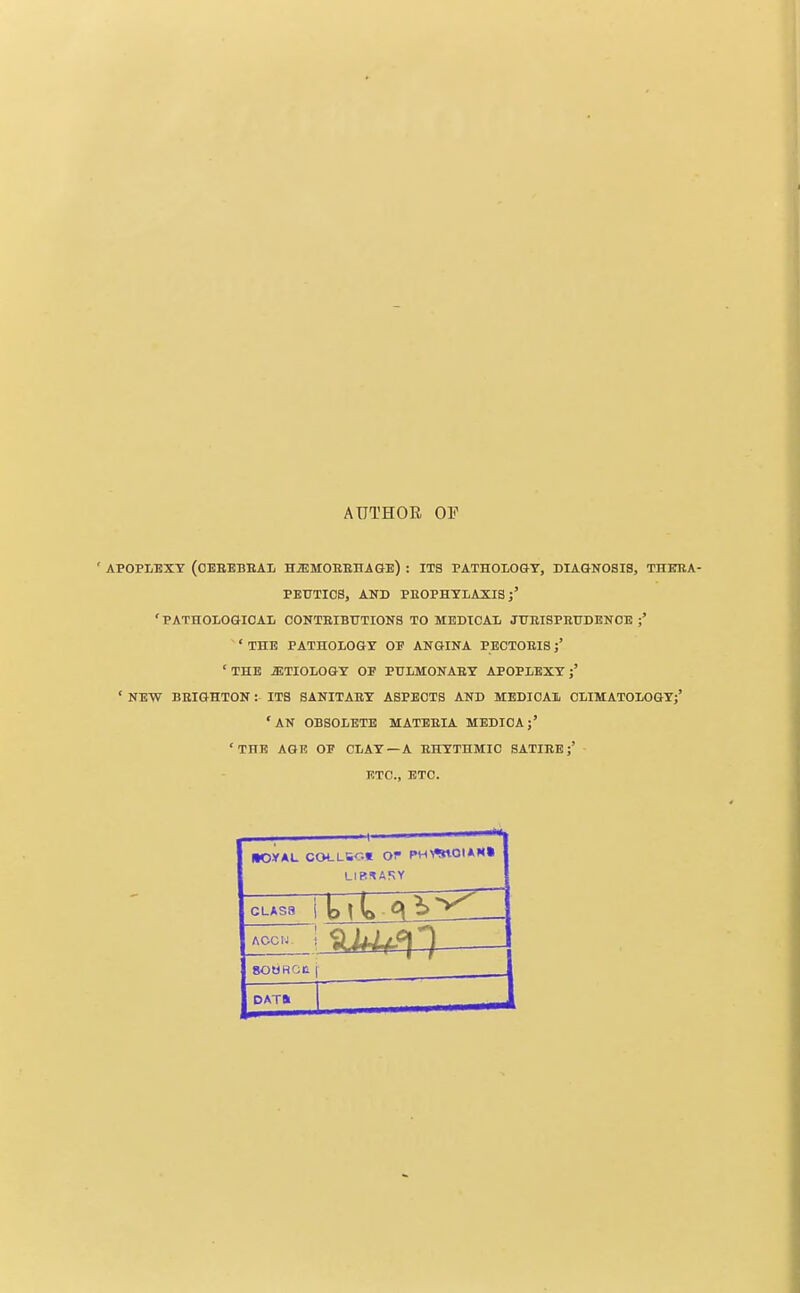 AUTHOE OF ' APOPLEXY (OEBEBEAL HiEMOEEHAGE) : ITS PATHOIOGT, DIAGNOSIS, THEEA- PEUTICS, AND PEOPHTLAXIS 'PATHOLOGICAL CONTEIBUTIONS TO MEDICAL JUEISPEUDENOE ;' ' THE PATHOLOGY OP ANGINA PEOTOEIS 'THE iETIOLOGY OF PULMONAEY APOPLEXY j' ' NEW BEIGHTON : ITS SANITAEY ASPECTS AND MEDICAL OLIMATOLOGYj' 'AN OBSOLETE MATEEIA MEDIOAj' 'THE AGE OP CLAY—A EHYTHMIC SATIEE ETC., ETC. dOYAL COLLSC.e OP (»H\%10I*N» ACCIJ. SOWHGC i DAT*