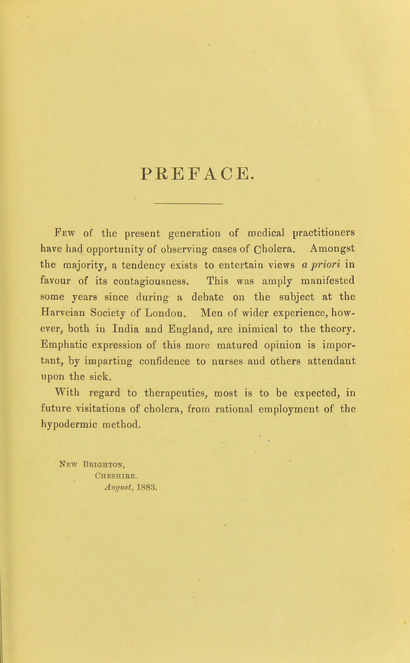 PREFACE. Few of the present generation of medical practitioners have had opportunity of observing cases of Cholera, Amongst the majority, a tendency exists to entertain views a priori in favour of its contagiousness. This was amply manifested some years since during a debate on the subject at the Harveian Society of London. Men of wider experience, how- ever, both in India and England, are inimical to the theory. Emphatic expression of this more matured opinion is impor- tant, by imparting confidence to nurses and others attendant upon the sick. With regard to therapeutics, most is to be expected, in future visitations of cholera, from rational employment of the hypodermic method. New Brighton, CHESniBE. Angmt, 1883.