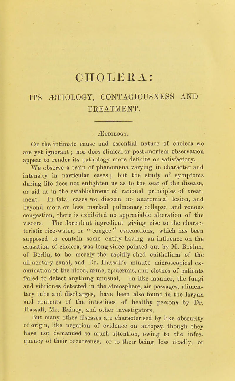 CHOLERA: ITS AETIOLOGY, CONTAGIOUSNESS AND TREATMENT. Etiology. Of the intimate cause and essential nature of cholera we are yet ignorant; nor does clinical or post-mortem observation appear to render its pathology more definite or satisfactory. We observe a train of phenomena varying in character and intensity in particular cases; but the study of symptoms during life does not enlighten us as to the seat of the disease, or aid us in the establishment of rational principles of treat- ment. In fatal cases we discern no anatomical lesion, and beyond more or less marked pulmonary collapse and venous congestion, there is exhibited no appreciable alteration of the viscera. The flocculent ingredient giving rise to the charac- teristic rice-water, or  congeeevacuations, which has been supposed to contain some entity having an influence on the causation of cholera, was long since pointed out by M. Boehm, of Berlin, to be merely the rapidly shed epithelium of the alimentary canal, and Dr. Hassall's minute microscopical ex- amination of the blood, urine, epidermis, and clothes of patients failed to detect anything unusual. In like manner, the fungi and vibriones detected in the atmosphere, air passages, alimen- tary tube and discharges, have been also found in the larynx and contents of the intestines of healthy persons by Dr. Hassall, Mr. Rainey, and other investigators. But many other diseases are characterised by like obscurity of origin, like negation of evidence on autopsy, though they have not demanded so much attention, owing to the infre- quency of their occurrence, or to their being less deadly, or