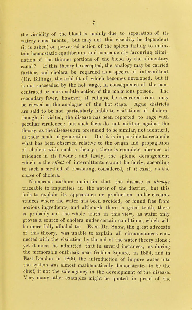 1 the viscidity of the blood is mainly due to separation of its watery constituents ; but may not this viscidity be dependent (it is asked) on perverted action of the spleen failing to main- tain hemostatic equilibrium^ and consequently favouring elimi- nation of the thinner portions of the blood by the alimentary canal ? If this theory be accepted, the analogy may be carried further, and cholera be regarded as a species of intermittent (Dr. Billing), the cold fit of which becomes developed, but it is not succeeded by the hot stage, in consequence of the con- centrated or more subtle action of the malarious poison. The secondary fever, however, if collapse be recovered from, may be viewed as the analogue of the hot stage. Ague districts are said to be not particularly liable to visitations of cholera, though, if visited, the disease has been reported to rage with peculiar virulence; but such facts do not militate against the theory, as the diseases are presumed to be similar, not identical, in their mode of generation. But it is impossible to reconcile what has been observed relative to the origin and propagation of cholera with such a theory; there is complete absence of evidence in its favour; and lastly, the splenic derangement which is the effect of intermittents cannot be fairly, according to such a method of reasoning, considered, if it exist, as the cause of cholera. Numerous authors maintain that the disease is always traceable to impurities in the water of the district; but this fails to explain its appearance or production under circum- stances where the water has been avoided, or found free from noxious ingredients, and although there is great truth, there is probably not the whole truth in this view, as water only proves a source of cholera under certain conditions, which will be more fully alluded to. Even Dr. Snow, the great advocate of this theory, was unable to explain all circumstances con- nected with the visitation by the aid of the water theory alone; yet it must be admitted that in several instances, as during the memorable outbreak near Golden Square, in 1854, and in East London in 1866, the introduction of impure water into the system was almost mathematically demonstrated to be the chief, if not the sole agency in the development of the disease.. Very many other examples might be quoted in proof of the