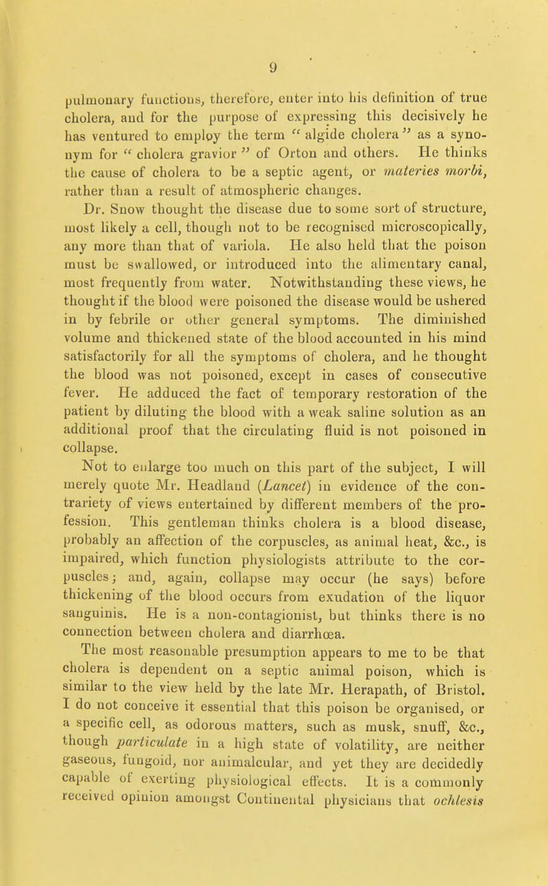 pulmonary fuuctious, therefore, euter into bis definition of true cholera, and for the purpose of expressing this decisively he has ventured to employ the term  algide cholera  as a syno- nym for  cholera gravior  of Orton and others. He thinks tlie cause of cholera to be a septic agent, or materies morbi, rather than a result of atmospheric changes. Dr. Snow thought the disease due to some sort of structure, most likely a cell, though not to be recognised microscopically, any more than that of variola. He also held that the poison must be swallowed, or introduced into the alimentary canal, most frequently from water. Notwithstanding these views, he thought if the blood were poisoned the disease would be ushered in by febrile or other general symptoms. The diminished volume and thickened state of the blood accounted in his mind satisfactorily for all the symptoms of cholera, and he thought the blood was not poisoned, except in cases of consecutive fever. He adduced the fact of temporary restoration of the patient by diluting the blood with a weak saline solution as an additional proof that the circulating fluid is not poisoned in collapse. Not to enlarge too much on this part of the subject, I will merely quote Mr. Headland {Lancet) in evidence of the con- trariety of views entertained by different members of the pro- fession. This gentleman thinks cholera is a blood disease, probably an affection of the corpuscles, as animal heat, &c,, is impaired, which function physiologists attribute to the cor- puscles; and, again, collapse may occur (he says) before thickening of the blood occurs from exudation of the liquor sanguinis. He is a non-contagionist, but thinks there is no connection between cholera and diarrhoea. The most reasonable presumption appears to me to be that cholera is dependent on a septic animal poison, which is similar to the view held by the late Mr. Herapath, of Bristol. I do not conceive it essential that this poison be organised, or a specific cell, as odorous matters, such as musk, snuff, &c., though particulate in a high state of volatility, are neither gaseous, fungoid, nor auimalcular, and yet they are decidedly capable of exerting physiological effects. It is a commonly received opinion amongst Continental physicians that ochlesis