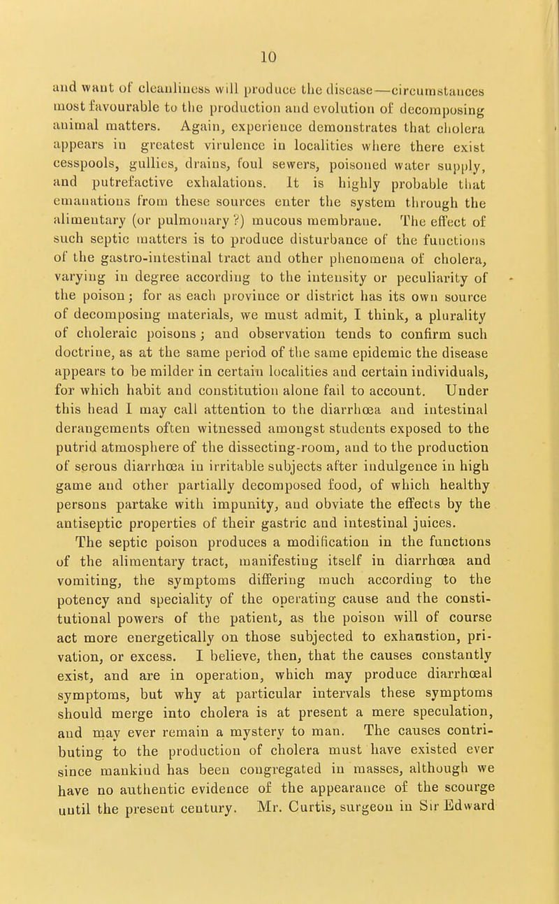 and waut of cleauliuess will produce the disease—circumstances most favourable to the production and evolution of decomposing animal matters. Again, experience demonstrates that cholera appears in greatest virulence in localities where there exist cesspools, gullies, drains, foul sewers, poisoned water sup[)ly, and putrefactive exhalations. It is highly probable tliat emanations from these sources enter the system through the alimentary (or pulmonary mucous membrane. The effect of such septic matters is to produce disturbance of the functions of the gastro-intestinal tract and other phenomena of cholera, varying in degree according to the intensity or peculiarity of the poison; for as each province or district has its own source of decomposing materials, we must admit, I think, a plurality of choleraic poisons; and observation tends to confirm such doctrine, as at the same period of the same epidemic the disease appears to be milder in certain localities and certain individuals, for which habit and constitution alone fail to account. Under this head I may call attention to the diarrhoea and intestinal derangements often witnessed amongst students exposed to the putrid atmosphere of the dissecting-room, and to the production of serous diarrhoea in irritable subjects after indulgence in high game and other partially decomposed food, of which healthy persons partake with impunity, and obviate the effects by the antiseptic properties of their gastric and intestinal juices. The septic poison produces a modification in the functions of the alimentary tract, manifesting itself in diarrhoea and vomiting, the symptoms differing much according to the potency and speciality of the operating cause and the consti- tutional powers of the patient, as the poison will of course act more energetically on those subjected to exhaustion, pri- vation, or excess. I believe, then, that the causes constantly exist, and are in operation, which may produce diarrhoeal symptoms, but why at particular intervals these symptoms should merge into cholera is at present a mere speculation, and naay ever remain a mystery to man. The causes contri- buting to the production of cholera must have existed ever since mankind has been congregated in masses, although we have no authentic evidence of the appearance of the scourge until the present century. Mr. Curtis, surgeon in Sir Edward