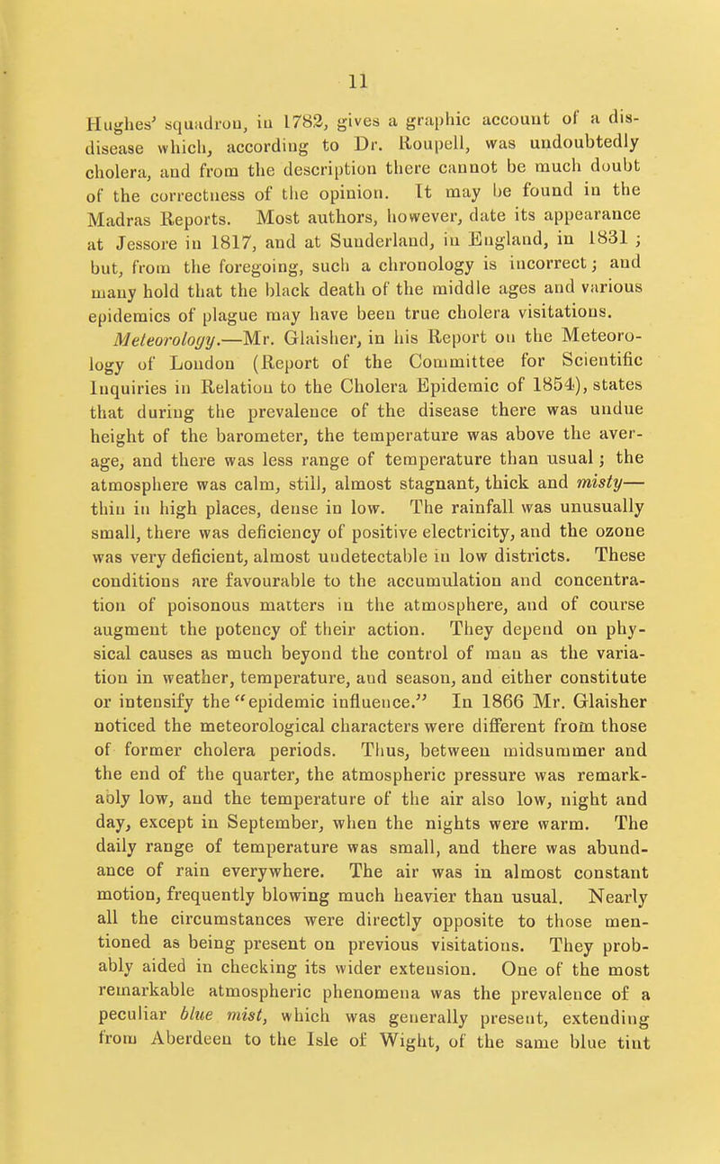 Hughes' squadi-ou, in 1782, gives a graphic account of a dis- disease which, according to Dr. Roupell, was undoubtedly cholera, and from the description there cannot be much doubt of the correctness of the opinion. Tt may be found in the Madras Reports. Most authors, however, date its appearance at Jessore in 1817, and at Sunderland, in England, in 1831 ; but, from the foregoing, such a chronology is incorrect; and many hold that the black death of the middle ages and various epidemics of plague may have been true cholera visitations. Meteorology.—Mr. Glaisher, in his Report on the Meteoro- logy of London (Report of the Committee for Scientific Inquiries in Relation to the Cholera Epidemic of 1854.), states that during the prevalence of the disease there was undue height of the barometer, the temperature was above the aver- age, and there was less range of temperature than usual; the atmosphere was calm, still, almost stagnant, thick and misty— tliiu in high places, dense in low. The rainfall was unusually small, there was deficiency of positive electricity, and the ozone was very deficient, almost undetectable in low districts. These conditions are favourable to the accumulation and concentra- tion of poisonous matters in the atmosphere, and of course augment the potency of their action. They depend on phy- sical causes as much beyond the control of man as the varia- tion in weather, temperature, and season, and either constitute or intensify the epidemic influence. In 1866 Mr. Glaisher noticed the meteorological characters were dififerent from those of former cholera periods. Thus, between midsummer and the end of the quarter, the atmospheric pressure was remark- ably low, and the temperature of the air also low, night and day, except in September, when the nights were warm. The daily range of temperature was small, and there was abund- ance of rain everywhere. The air was in almost constant motion, frequently blowing much heavier than usual. Nearly all the circumstances were directly opposite to those men- tioned as being present on previous visitations. They prob- ably aided in checking its wider extension. One of the most remarkable atmospheric phenomena was the prevalence of a peculiar blue mist, which was generally present, extending from Aberdeen to the Isle of Wight, of the same blue tint