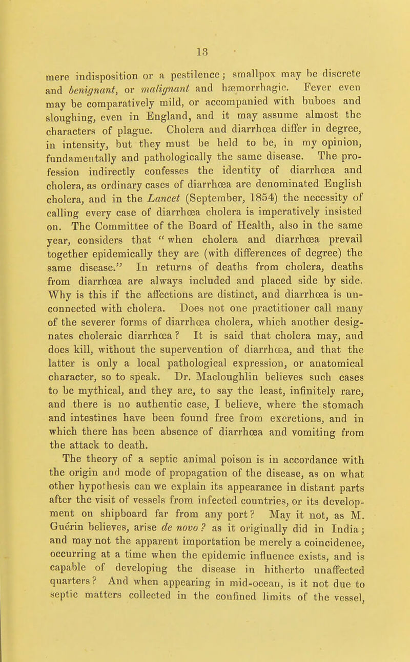mere indisposition or a pestilence; smallpox may he discrete and benignant, or malignant and hsemorrhagio. Fever even may be comparatively mild, or accompanied with buboes and sloughing, even in England, and it may assume almost the characters of plague. Cholera and diarrhoea differ in degree, in intensity, but they must be held to be, in my opinion, fundamentally and pathologically the same disease. The pro- fession indirectly confesses the identity of diarrhoea and cholera, as ordinary cases of diarrhoea are denominated English cholera, and in the Lancet (September, 1854) the necessity of calling every case of diarrhoea cholera is imperatively insisted on. The Committee of the Board of Health, also in the same year, considers that  when cholera and diarrhoea prevail together epidemically they are (with differences of degree) the same disease.'^ In returns of deaths from cholera, deaths from diarrhoea are always included and placed side by side. Why is this if the affections are distinct, and diarrhoea is un- connected with cholera. Does not one practitioner call many of the severer forms of diarrhoea cholera, which another desig- nates choleraic diarrhoea ? It is said that cholera niay, and does kill, without the supervention of diarrhoea, and that the latter is only a local pathological expression, or anatomical character, so to speak. Dr. Macloughlin believes such cases to be mythical, and they are, to say the least, infinitely rare, and there is no authentic case, I believe, where the stomach and intestines have been found free from excretions, and in which there has been absence of diarrhoea and vomiting from the attack to death. The theory of a septic animal poison is in accordance with the origin and mode of propagation of the disease, as on what other hypothesis can we explain its appearance in distant parts after the visit of vessels from infected countries, or its develop- ment on shipboard far from any port? May it not, as M. Guerin believes, arise de novo? as it originally did in India; and may not the apparent importation be merely a coincidence, occurring at a time when the epidemic influence exists, and is capable of developing the disease in hitherto unaffected quarters? And when appearing in mid-ocean, is it not due to septic matters collected in the confined limits of the vessel,