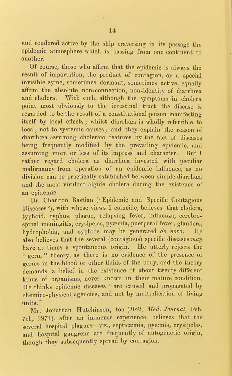 and rendered active by the ship traversing in its passage the epidemic atmosphere which is passing from one continent to another. Of course, those who afl&rm that the epidemic is always the result of importation, the product of contagion, or a special invisible zyme, sometimes dormant, sometimes active, equally afl&rm the absolute non-connection, non-identity of diarrhoea and cholera. With such, although the symptoms in cholera point most obviously to the intestinal tract, the disease is regarded to be the result of a constitutional poison manifesting itself by local effects; whilst diarrhoea is wholly referrible to local, not to systemic causes; and they explain the reason of diarrhoea assuming choleraic features by the fact of diseases being frequently modified by the prevailing epidemic, and assuming more or less of its impress and character. But I rather regard cholera as diarrhoea invested with peculiar malignancy from operation of an epidemic influence, as no division can be practically established between simple diarrhoea and the most virulent algide cholera during the existence of an epidemic. Dr. Charlton Bastian (' Epidemic and Specific Contagious Diseaseswith whose views I coincide, believes that cholera, typhoid, typhus, plague, relapsing fever, influenza, cerebro- spinal meningitis, erysipelas, pyaemia, puerperal fever, glanders, hydrophobia, and syphilis may be generated de novo. He also believes that the several (contagious) specific diseases may have at times a spontaneous origin. He utterly rejects the  germ  theory, as there is no evidence of the presence of germs in the blood or other fluids of the body, and the theory demands a belief in the existence of about twenty different kinds of organisms, never known in their mature condition. He thinks epidemic diseases  are caused and propagated by cheraico-physical agencies, and not by multiplication of living units. Mr. Jonathan Hutchinson, too {Brit. Med. Journal, Feb. 7th, 1874), after an immense experience, believes that the several hospital plagues—viz., septicsemia, pysemia, erysipelas, and hospital gangrene are frequently of autogenetic origin, though they subsequently spread by contagion,