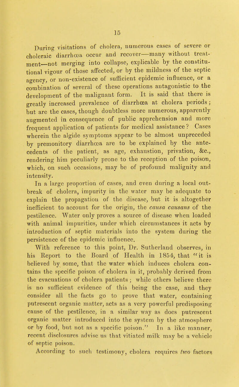 During visitations of cholera, numerous cases of severe or choleraic diarrhoea occur and recover—many without treat- ment not merging into collapse, explicable by the constitu- tional vigour of those affected, or by the mildness of the septic agency, or non-existence of suflScient epidemic influence, or a combination of several of these operations antagonistic to the development of the malignant form. It is said that there is greatly increased prevalence of diarrhoea at cholera periods; but are the cases, though doubtless more numerous, apparently augmented in consequence of public apprehension and more frequent application of patients for medical assistance ? Cases wherein the algide symptoms appear to be almost unpreceded by premonitory diarrhoea are to be explained by the ante- cedents of the patient, as age, exhaustion, privation, &c., rendering him peculiarly prone to the reception of the poison, which, on such occasions, may be of profound malignity and intensity. In a large proportion of cases, and even during a local out- break of cholera, impurity in the water may be adequate to explain the propagation of the disease, but it is altogether inefficient to account for the origin, the causa causans of the pestilence. Water only proves a source of disease when loaded with animal impurities, under which circumstances it acts by introduction of septic materials into the system during the persistence of the epidemic influence. With reference to this point, Dr. Sutherland observes, in his Report to the Board of Health in 1854, that ''it is believed by some, that the water which induces cholera con- tains the specific poison of cholera in it, probably derived from the evacuations of cholera patients; while others believe there is no sufficient evidence of this being the case, and they consider all the facts go to prove that water, containing putrescent organic matter, acts as a very powerful predisposing cause of the pestilence, in a similar way as does putrescent organic matter introduced into the system by the atmosphere or by food, but not as a specific poison.'^ In a like manner, recent disclosures advise us that vitiated milk may be a vehicle of septic poison. According to such testimony, cholera requires two factors