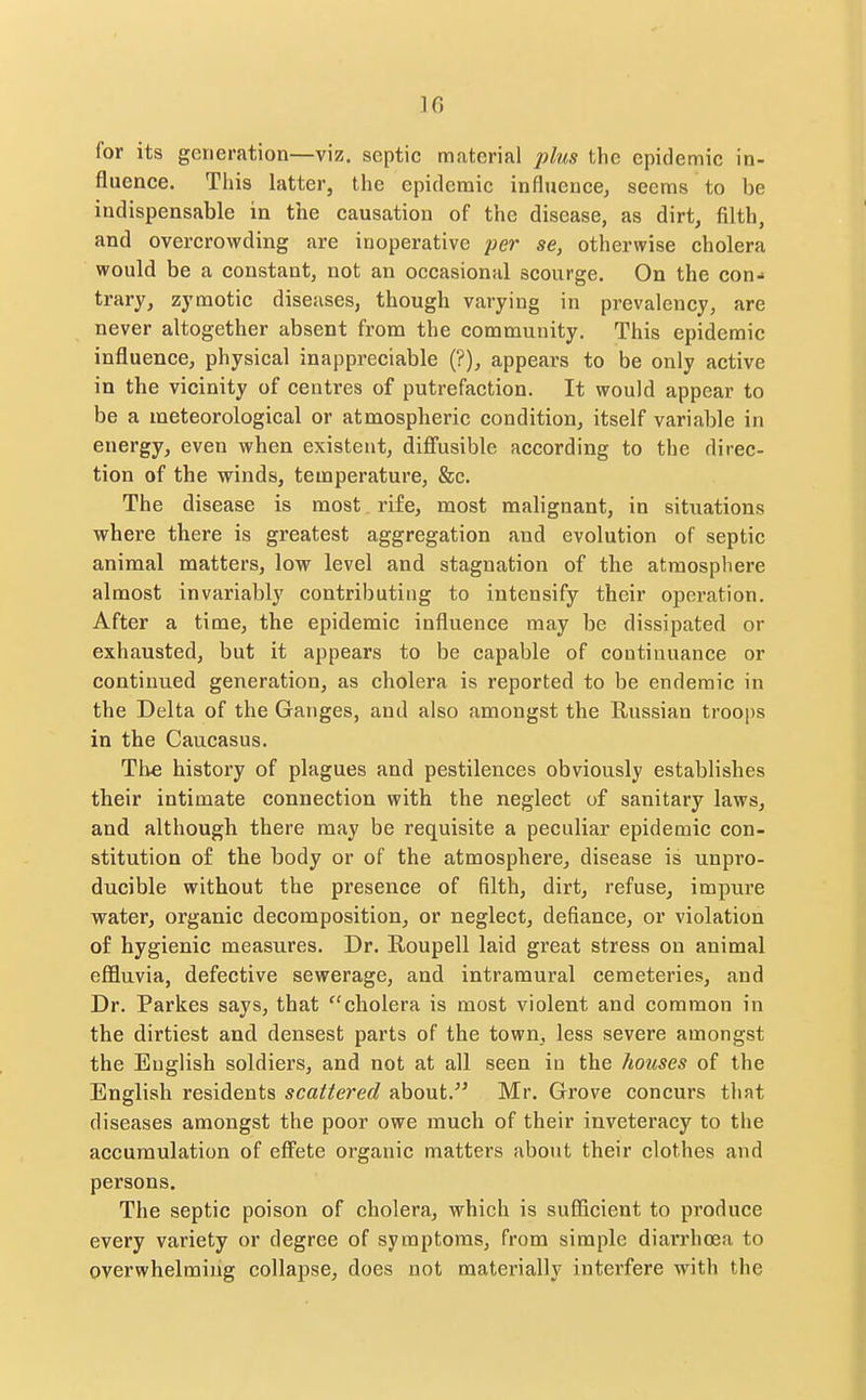 for its generation—viz. septic material plus the epidemic in- fluence. This latter, the epidemic influence, seems to be indispensable in the causation of the disease, as dirt, filth, and overcrowding are inoperative per se, otherwise cholera would be a constant, not an occasional scourge. On the con- trary, zymotic diseases, though varying in prevalency, are never altogether absent from the community. This epidemic influence, physical inappi'eciable (?), appears to be only active in the vicinity of centres of putrefaction. It would appear to be a meteorological or atmospheric condition, itself variable in energy, even when existent, difl'usible according to the direc- tion of the winds, temperature, &c. The disease is most rife, most malignant, in situations where there is greatest aggregation and evolution of septic animal matters, low level and stagnation of the atmosphere almost invariably contributing to intensify their operation. After a time, the epidemic influence may be dissipated or exhausted, but it appears to be capable of continuance or continued generation, as cholera is reported to be endemic in the Delta of the Ganges, and also amongst the Russian troops in the Caucasus. Tlie history of plagues and pestilences obviously establishes their intimate connection with the neglect of sanitary laws, and although there may be requisite a peculiar epidemic con- stitution of the body or of the atmosphere, disease is unpro- ducible without the presence of filth, dirt, refuse, impure water, organic decomposition, or neglect, defiance, or violation of hygienic measures. Dr. Roupell laid great stress on animal effluvia, defective sewerage, and intramural cemeteries, and Dr. Parkes says, that cholera is most violent and common in the dirtiest and densest parts of the town, less severe amongst the English soldiers, and not at all seen in the houses of the English residents scattered about. Mr. Grove concurs that diseases amongst the poor owe much of their inveteracy to the accumulation of eff'ete organic matters about their clothes and persons. The septic poison of cholera, which is sufficient to produce every variety or degree of symptoms, from simple diarrhoea to overwhelming collapse, does not materially interfere with the