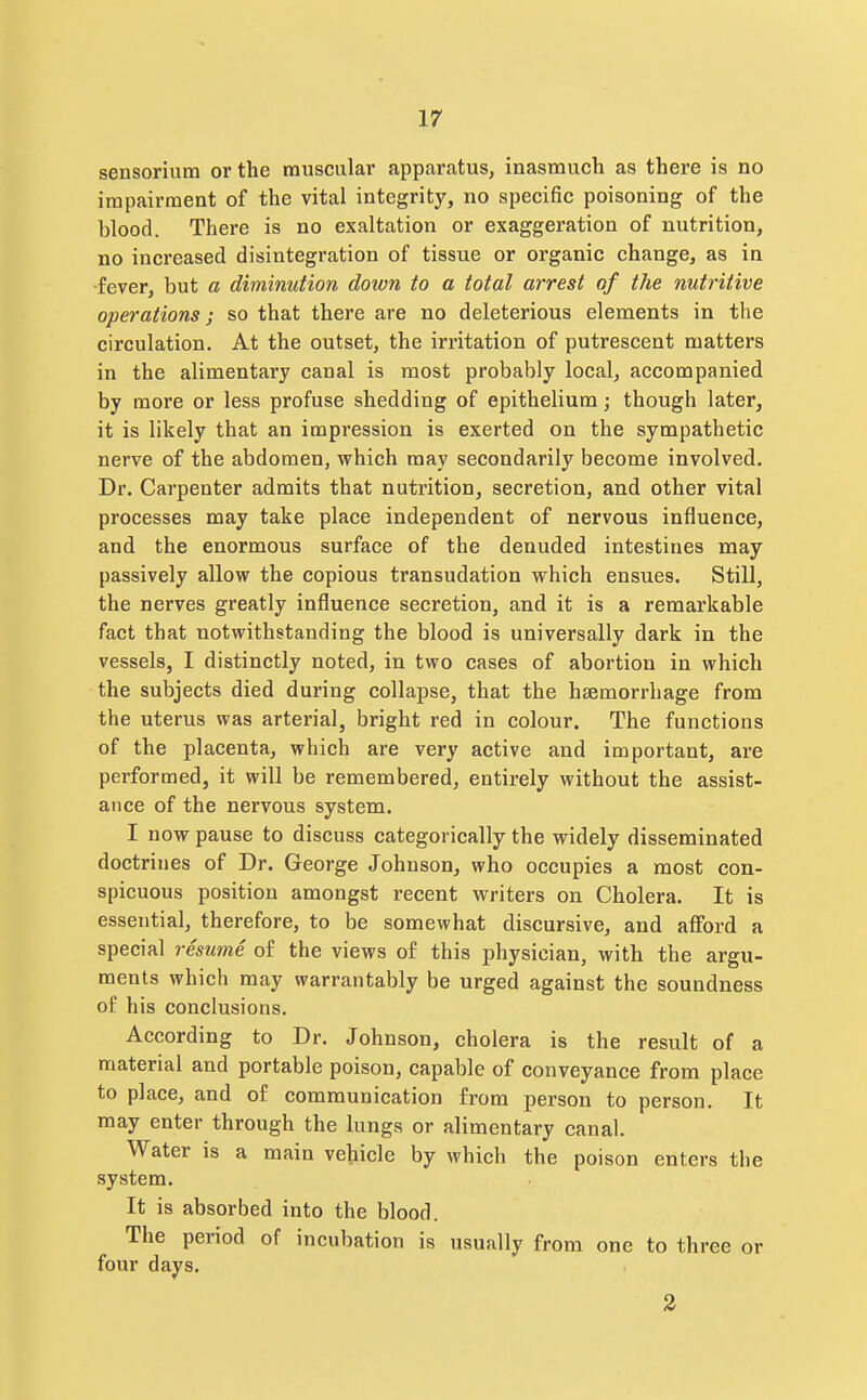 sensorium or the muscular apparatus, inasmuch as there is no impairment of the vital integrity, no specific poisoning of the blood. There is no exaltation or exaggeration of nutrition, no increased disintegration of tissue or organic change, as in •fever, but a diminution down to a total arrest of the nutritive operations; so that there are no deleterious elements in the circulation. At the outset, the irritation of putrescent matters in the alimentary canal is most probably local, accompanied by more or less profuse shedding of epithelium; though later, it is likely that an impression is exerted on the sympathetic nerve of the abdomen, which may secondarily become involved. Dr. Carpenter admits that nutrition, secretion, and other vital processes may take place independent of nervous influence, and the enormous surface of the denuded intestines may passively allow the copious transudation which ensues. Still, the nerves greatly influence secretion, and it is a remarkable fact that notwithstanding the blood is universally dark in the vessels, I distinctly noted, in two cases of abortion in which the subjects died during collapse, that the haemorrhage from the uterus was arterial, bright red in colour. The functions of the placenta, which are very active and important, are performed, it will be remembered, entirely without the assist- ance of the nervous system. I now pause to discuss categorically the widely disseminated doctrines of Dr. George Johnson, who occupies a most con- spicuous position amongst recent writers on Cholera. It is essential, therefore, to be somewhat discursive, and afford a special resume of the views of this physician, with the argu- ments which may warrantably be urged against the soundness of his conclusions. According to Dr. Johnson, cholera is the result of a material and portable poison, capable of conveyance from place to place, and of communication from person to person. It may enter through the lungs or alimentary canal. Water is a main vehicle by which the poison enters the system. It is absorbed into the blood. The period of incubation is usually from one to three or four days. 2