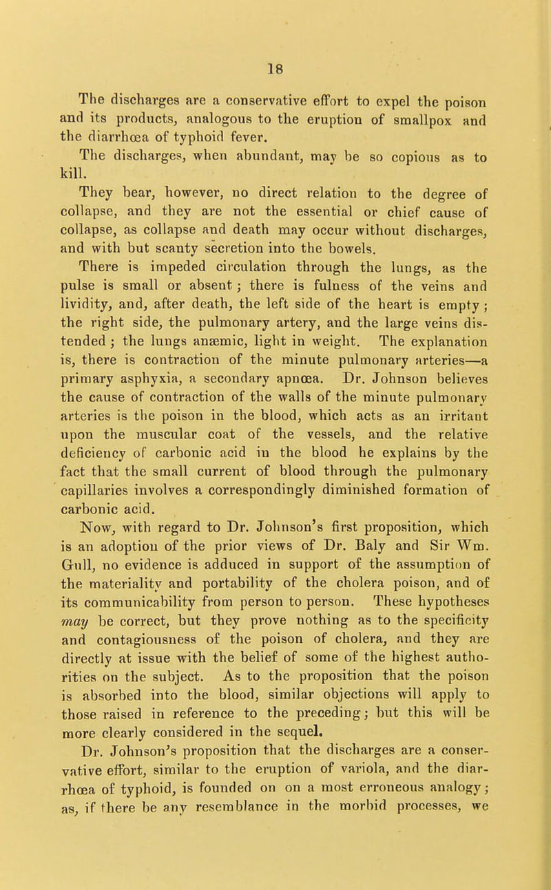 The discharges are a conservative effort to expel the poison and its products, analogous to the eruption of smallpox and the diarrhoia of typhoid fever. The discharges, when abundant, may be so copious as to kill. They bear, hoveever, no direct relation to the degree of collapse, and they are not the essential or chief cause of collapse, as collapse and death may occur without discharges, and with but scanty secretion into the bowels. There is impeded circulation through the lungs, as the pulse is small or absent; there is fulness of the veins and lividity, and, after death, the left side of the heart is empty; the right side, the pulmonary artery, and the large veins dis- tended J the lungs anaemic, light in weight. The explanation is, there is contraction of the minute pulmonary arteries—a primary asphyxia, a secondary apnoea. Dr. Johnson believes the cause of contraction of the walls of the minute pulmonary arteries is the poison in the blood, which acts as an irritant upon the muscular coat of the vessels, and the relative deficiency of carbonic acid in the blood he explains by the fact that the small current of blood through the pulmonary capillaries involves a correspondingly diminished formation of carbonic acid. Now, with regard to Dr. Johnson's first proposition, which is an adoption of the prior views of Dr. Baly and Sir Wm. Gull, no evidence is adduced in support of the assumption of the materiality and portability of the cholera poison, and of its communicability from person to person. These hypotheses may be correct, but they prove nothing as to the specificity and contagiousness of the poison of cholera, and they are directly at issue with the belief of some of the highest autho- rities on the subject. As to the proposition that the poison is absorbed into the blood, similar objections will apply to those raised in reference to the preceding; but this will be more clearly considered in the sequel. Dr. Johnson's proposition that the discharges are a conser- vative effort, similar to the eruption of variola, and the diar- rhoea of typhoid, is founded on on a most erroneous analogy; as, if there be any resemblance in the morbid processes, we