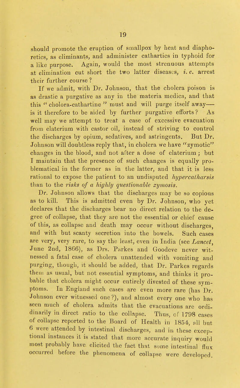 should promote the eruption of smallpox by heat and diapho- retics, as elirainants, and administer cathartics in typhoid for a like purpose. Again, would the most strenuous attempts at elimination cut short the two latter diseases, i. e. arrest their further course ? If we admit, with Dr. Johnson, that the cholera poison is as drastic a purgative as any in the materia medica, and that this  ciiolora-cathartine  must and will purge itself away— is it therefore to be aided by further purgative efforts ? As well may we attempt to treat a case of excessive evacuation from elateriura with castor oil, instead of striving to control the discharges by opium, sedatives, and astringents. But Dr. Johnson will doubtless reply that, in cholera we have ''zymotic changes in the blood, and not after a dose of elaterium; but I maintain that the presence of such changes is equally pro- blematical in the former as in the latter, and that it is less rational to expose the patient to an undisputed hypercaiharsis than to the risks of a highly questionable zymosis. Dr. Johnson allows that the discharges may be so copious as to kill. This is admitted even by Dr. Johnson, who yet declares that the discharges bear no direct relation to the de- gree of collapse, that they are not the essential or chief cause of this, as collapse and death may occur without discharges, and with but scanty secretion into the bowels. Such cases are very, very rare, to say the least, even in India (see Lancet, June 2nd, 1866), as Drs. Parkes and Goodeve never wit- nessed a fatal case of cholera unattended with vomiting and purging, though, it should be added, that Dr. Parkes regards them as usual, but not essential symptoms, and thinks it pro- bable that cholera might occur entirely divested of these sym- ptoms. In England such cases are even more rare (has Dr. Johnson ever witnessed one?), and almost every one who has seen much of cholera admits that the evacuations are ordi- dinarily in direct ratio to the collapse. Thus, of 1798 cases of collapse reported to the Board of Health in 1854, all but 6 were attended by intestinal discharges, and in these excep- tional instances it is stated that more accurate inquiry would most probably have elicited the fact that some intestinal flux occurred before the phenomena of collapse were developed.