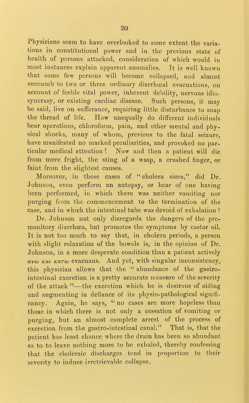 Physicians seem to have overlooked to some extent the varia- tions in constitutional power and in the previous state of health of persons attacked, consideration of which would in most instances explain apparent anomalies. It is well known that some few persons will become collapsed, and almost succumb to two or three ordinary diarrhoeal evacuations, on account of feeble vital power, inherent debility, nervous idio- syncrasy, or existing cardiac disease. Such persons, it may be said, live on sufferance, requiring little disturbance to snap the thread of life. How unequally do different individuals bear operations, chloroform, pain, and other mental and phy- sical shocks, many of whom, previous to the fatal seizure, have manifested no marked peculiarities, and provoked no par- ticular medical attention ! Now and then a patient will die from mere fright, the sting of a wasp, a crushed finger, or faint from the slightest causes. Moreover, in these cases of  cholera sicca, did Dr. Johnson, even perform an autopsy, or hear of one having been performed, in which there was neither vomiting nor purging from the commencement to the termination of the case, and in which the intestinal tube was devoid of exhalation ? Dr. Johnson not only disregards the dangers of the pre- monitory diarrhoea, but promotes the symptoms by castor oil. It is not too much to say that, in cholera periods, a person with slight relaxation of the bowels is, in the opinion of Dr. Johnson, in a more desperate condition than a patient actively avoj Kai Kartt) evacuans. And yet, with singular inconsistency, this physician allows that the  abundance of the gastro- intestinal excretion is a pretty accurate measure of the severity of the attack —the excretion which he is desirous of aiding and augmenting in defiance of its physio-pathological signifi- cancy. Again, he says, no cases are more hopeless than those in which there is not only a cessation of vomiting or purging, but an almost complete arrest of the process of excretion from the gastro-intestinal canal. That is, that the patient has least chance where the drain has been so abundant as to to leave nothing more to be exhaled, thereby confessing that the clioleraic discharges tend in proportion to tlieir severity to induce irretrievable collapse.