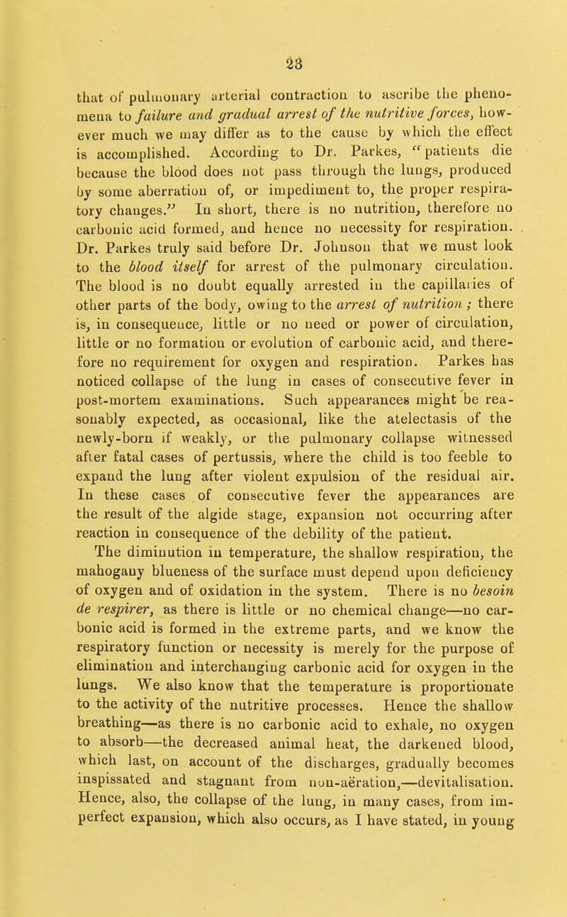 ^3 that of puliiiouary arterial contractiou to ascribe the pheiio- meua to failure and gradual arrest of the nutritive forces, how- ever much we uiay differ as to the cause by which the effect is accomplished. According to Dr. Parkes, patieuts die because the blood does not pass through the luugs, produced by some aberration of, or impediment to, the proper respira- tory changes. In short, there is no nutrition, therefore uo carbonic acid formed, and hence no necessity for respiration. Dr. Parkes truly said before Dr. Johnson that we must look to the blood itself for arrest of the pulmonary circulation. The blood is no doubt equally arrested in the capillaries of other parts of the body, owing to the arrest of nutrition ; there is, in consequence, little or no need or power of circulation, little or no formation or evolution of carbonic acid, and there- fore no requirement for oxygen and respiration. Parkes has noticed collapse of the lung in cases of consecutive fever in post-mortem examinations. Such appearances might be rea- sonably expected, as occasional, like the atelectasis of the newly-born if weakly, or the pulmonary collapse witnessed after fatal cases of pertussis, where the child is too feeble to expand the lung after violent expulsion of the residual air. In these cases of consecutive fever the appearances are the result of the algide stage, expansion not occurring after reaction in consequence of the debility of the patient. The diminution in temperature, the shallow respiration, the mahogany blueness of the surface must depend upon deficiency of oxygen and o£ oxidation in the system. There is no besoin de respirer, as there is little or no chemical change—no car- bonic acid is formed in the extreme parts, and we know the respiratory function or necessity is merely for the purpose of elimination and interchanging carbonic acid for oxygen in the lungs. We also know that the temperature is proportionate to the activity of the nutritive processes. Hence the shallow breathing—as there is uo carbonic acid to exhale, no oxygen to absorb—the decreased animal heat, the darkened blood, which last, on account of the discharges, gradually becomes inspissated and stagnant from nun-aeration,—devitalisation. Hence, also, the collapse of the lung, in many cases, from im- perfect expansion, which also occurs, as I have stated, in young