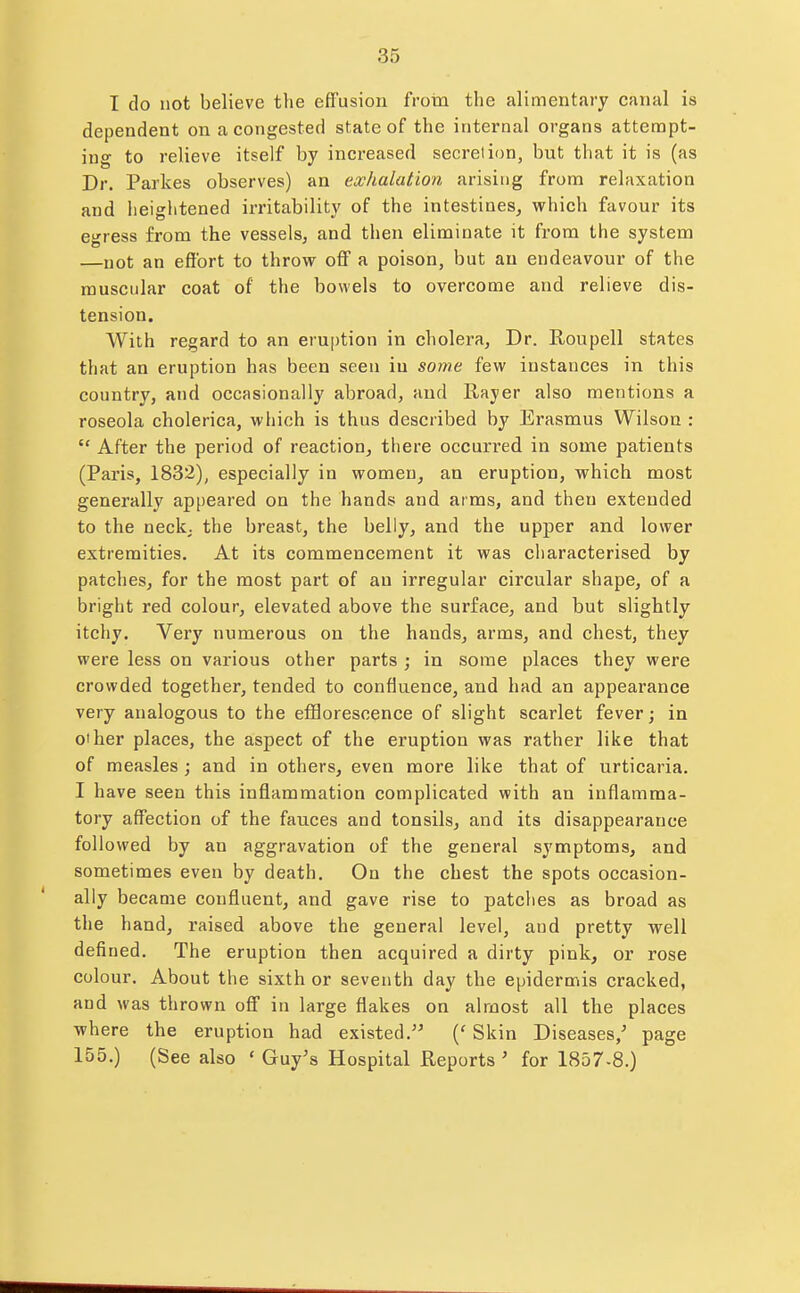 T do not believe the effusion from the alimentary canal is dependent on a congested state of the internal organs attempt- ing to relieve itself by increased secretion, but that it is (as Dr. Parkes observes) an exhalation arising from relaxation and heiglitened irritability of the intestines, which favour its egress from the vessels, and tlien eliminate it from the system —not an effort to throw off a poison, but an endeavour of the muscular coat of the bowels to overcome and relieve dis- tension. With regard to an eruption in cholera, Dr. Roupell states that an eruption has been seen iu some few instances in this country, and occasionally abroad, and Rayer also mentions a roseola cholerica, which is thus described by Erasmus Wilson :  After the period of reaction, there occurred in some patients (Paris, 1832), especially in women, an eruption, which most generally appeared on the hands and arms, and then extended to the neck; the breast, the belly, and the upper and lower extremities. At its commencement it was characterised by patches, for the most part of an irregular circular shape, of a bright red colour, elevated above the surface, and but slightly itchy. Very numerous on the hands, arms, and chest, they were less on various other parts ; in some places they were crowded together, tended to confluence, and had an appearance very analogous to the eflQoresoence of slight scarlet fever; in oiher places, the aspect of the eruption was rather like that of measles ; and in others, even more like that of urticaria. I have seen this inflammation complicated with an inflamma- tory affection of the fauces and tonsils, and its disappearance followed by an aggravation of the general symptoms, and sometimes even by death. On the chest the spots occasion- ally became confluent, and gave rise to patches as broad as the hand, raised above the general level, and pretty well defined. The eruption then acquired a dirty pink, or rose colour. About the sixth or seventh day the epidermis cracked, and was thrown off in large flakes on almost all the places where the eruption had existed. {' Skin Diseases,^ page 155.) (See also ' Guy's Hospital Reports ' for 1857-8.)