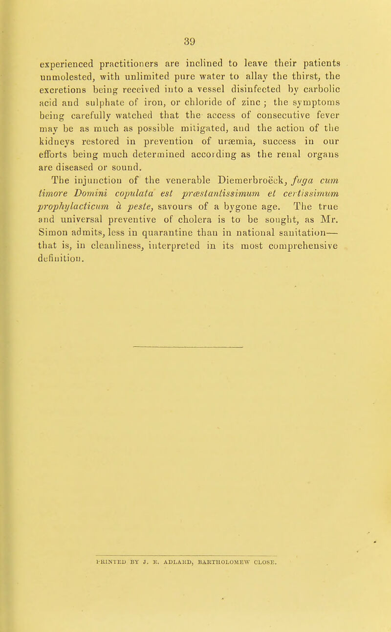 experienced practitioners are inclined to leave their patients unmolested, with unlimited pure water to allay the thirst, the excretions being received into a vessel disinfected by carbolic acid and sulphate of iron, or chloride of zinc ; the symptoms being carefully watched that the access of consecutive fever may be as much as possible mitigated, and the action of the kidneys restored in prevention of ursemia, success in our eflforts being much determined according as the renal organs are diseased or sound. The injunction of the venerable Diemerbroeckj fuga cum timore Domini copulata est prcestantissimum et certissimum prophylacticum a peste, savours of a bygone age. The true and universal preventive of cholera is to be sought, as Mr. Simon admits, less in quarantine than in national sanitation— that is, in cleanliness^ interpreted in its most comprehensive definition. I-UINTEU BY i. K. ADLAKD, BAKTHOLOMEW CLOSE.