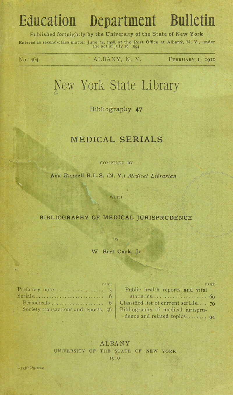 Education Department Bulletin Published fortnightly by the University of the State of New York Entered as second-class matter June 24, igo8, at the Post Office at Albany, N. Y., under the act of July 16, 1894 No. 464 ALBANY, N. Y. February i, 1910 New York State Library Bibliography 47 MEDICAL SERIALS COMPILED BY Ada Bunnell B.L.S. (N. Y.) Medical Librarian WITH BIBLIOGRAPHY OF MEDICAL JURISPRUDENCE BY W. Burt Cock, Jr i'AGE Prefatory note 5 Serials 6 Periodicals 6 Society transactions and reports. 56 PAGE Public health reports and vital statistics 69 Classified list of current serials.... 79 Bibliography of medical jurispru- dence and related topics 94 ALBANY UNIVERSITY OF THE STATE OF NEW YORK 1910 '•JSar-Oy-jooo