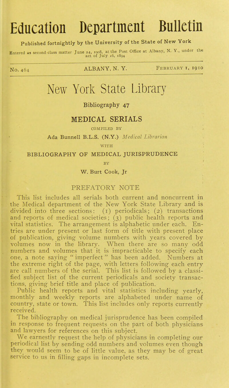 Published fortnightly by the University of the State of New York Entered as second-class matter June 24. iQoS, at the Post Office at Albany, N. Y., under the act of July 16, 1894 No. 464 ALBANY, N. Y. February i, 1910 New York State Library Bibliography 47 MEDICAL SERIALS COMPILED BY Ada Bunnell B.L.S. (N.Y.) Medical Librarian WITH : BIBLIOGRAPHY OF MEDICAL JURISPRUDENCE BY W. Burt Cook, Jr PREFATORY NOTE This list includes all serials both current and noncurrent in the Medical department of the New York State Library and is divided into three sections: (i) periodicals; (2) transactions and reports of medical societies; (3) public health reports and vital statistics. The arrangement is alphabetic tmder each. En- tries are under present or last form of title with present place of publication, giving volume numbers with years covered by volumes now in the library. When there are so many odd numbers and volumes that it is impracticable to specify each one, a note saying  imperfect has been added. Numbers at the extreme right of the page, with letters following each entry are call numbers of the serial. This list is followed by a classi- fied subject list of the current periodicals and society transac- tions, giving brief title and place of publication. Public health reports and vital statistics including yearly, monthly and weekly reports are alphabeted under name of country, state or town. This list includes only reports currently received. The bibliography on medical jurisprudence has been compiled in response to frequent requests on the part of both physicians and lawyers for references on this subject. We earnestly request the help of physicians in completing our periodical list by sending odd numbers and volumes even though they would seem to be of little value, as they may be of great service to us in filling gaps in incomplete sets.