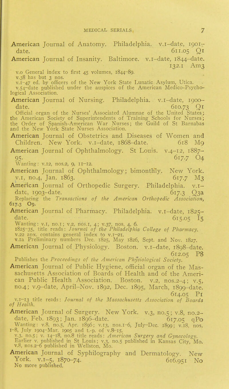 American Journal of Anatomy. Philadelphia, v.i-date, 1901- date. 611.05 Qi American Journal of Insanity. Baltimore, v.i-date, 1844-date. 132.1 Ani3 v.o General index to first 45 volumes, 1844-89. V.38 has but 3 nos. v.i-47 ed. by officers of the New York State Lunatic Asylum, Utica. v.54-date published under the auspices of the American Medico-Psycho- logical Association. American Journal of Nursing. Philadelphia, v.i-date, igoo- date. 610.73 Qi Official organ of the Nurses' Associated Alumnae of the United States; the American Society of Superintendents of Training Schools for Nurses; the Order of Spanish-American War Nurses; the Guild of St Barnabas and the New York State Nurses Association. American Journal of Obstetrics and Diseases of Women and Children. New York, v.i-date, 1868-date. 618 M9 American Journal of Ophthalmology. St Louis, v.4-12, 1887- 95. 617.7 O4 Wanting: v.12, nos.2, 9, 11-12. American Journal of Ophthalmology; bimonthly. New York, v.I, no.4, Jan. 1863. 617.7 M3 American Journal of Orthopedic Surgery. Philadelphia, v.i- datc, 1903-date. 617.3 Q3a Replacing the Transactions of the American Orthopedic Association, 617.3 O9. American Journal of Pharmacy. Philadelphia, v.i-date, 1825- date. 615.05 I5 Wanting: v.i, no.i; v.2, nos.i, 4; v.37. nos. a, 6. 1825-35, title reads: Journal of the Philadelphia College of Pharmacy. V.22 apx. contains general index to v.i-21. v.ia Preliminary numbers Dec. 1825, May 1826, Sept. and Nov. 1827. American Journal of Physiology. Boston, v.i-date, 1898-date. 612.05 P8 Publishes the Proceedings of the American Physiological Society. American Journal of Public Hygiene, official organ of the Mas- sachusetts Association of Boards of Health and of the Ameri- can Public Health Association. Boston, v.2, nos.2-4; v.5, no.4; v.9-date, April-Nov. 1892, Dec. 1895, March, 1899-date. 614.05 Pi V.T-13 title reads: Journal of the Massachusetts Association of Boards of Health. American Journal of Surgery. New York, v.3, no.5; v.8, no.2- date, Feb. 1893; Jan. 1896-date. 617.05 qPo Wanting: v.8. no.S, Apr. 1896; v.13, nos.i-6, July-Dec. 1899; v.i8, nos. 1-8, July 1904-Mar. 1905 and t.-p. of v.8l-i5. v.3, no.5; V. 14-18, no.8 title reads: American Surgery and Gynecology. Earlier v. published in St Louis; v.3, no.5 published in Kansas City, Mo. v.8, nos.2-0 published in Wellston, Mo. American Journal of Syphilography and Dermatology. New York, v.i-5, 1870-74. 616.951 No No more published.