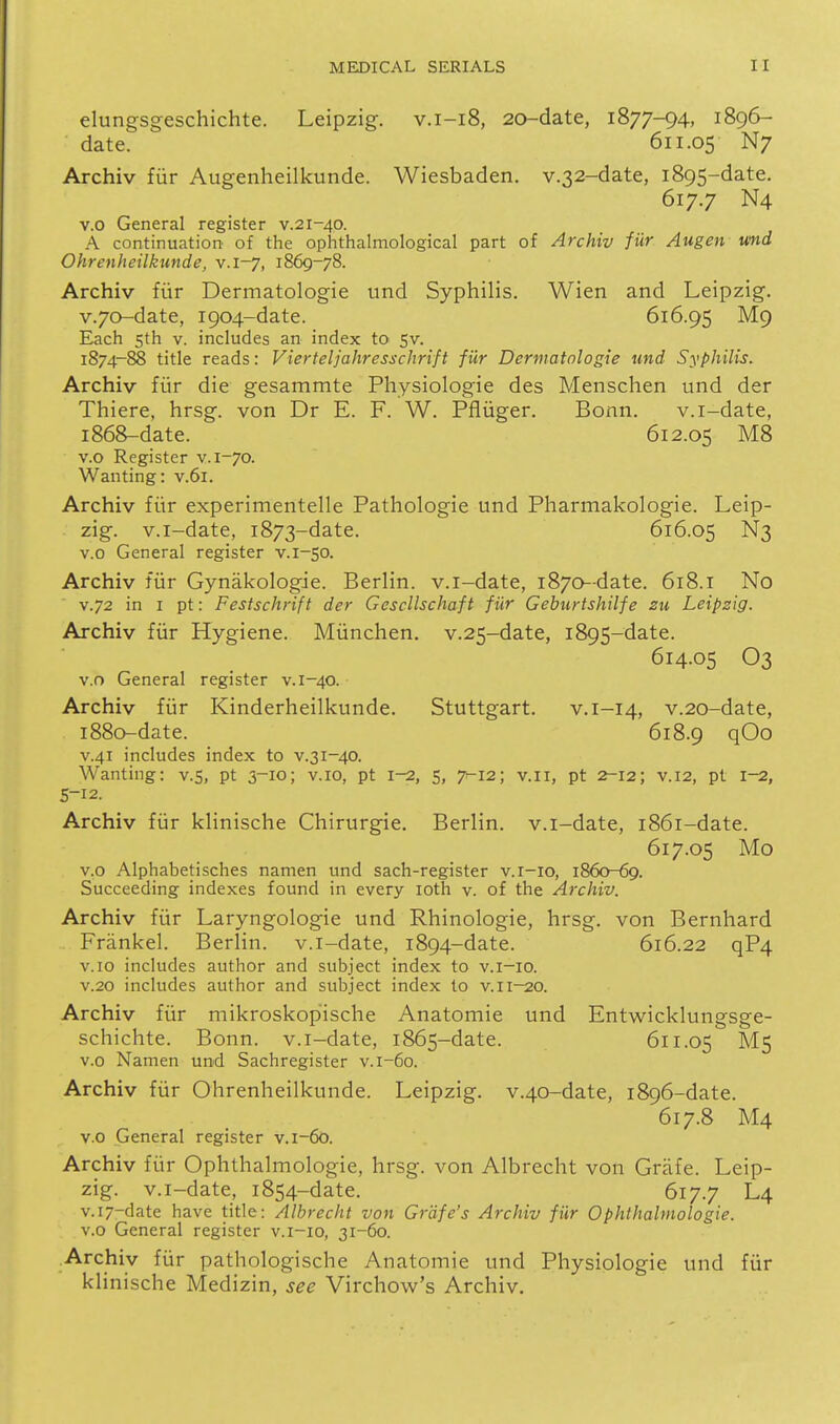 elungsgeschichte. Leipzig. v.i-i8, 20-date, 1877-94, 1896- date. 611.05 N7 Archiv fiir Augenheilkunde. Wiesbaden. v.32-date, 1895-date. 617.7 N4 v.o General register v.21-40. A continuation of the ophthalmological part of Archiv fiir Augen u<nd Ohrenheilkunde, v.1-7, 1869-78. Archiv fiir Dermatologie und Syphilis. Wien and Leipzig. v.70-date, 1904-date. 616.95 M9 Each 5th V. includes an index to^ 5v. 1874-88 title reads: Vierteljahresschrift fiir Dermatologie und Syphilis. Archiv fiir die gesammte Physiologie des Menschen und der Thiere, hrsg. von Dr E. F. W. Pfliiger. Bonn. v.i-date, i86&-date. 612.05 M8 v.o Register v. 1-70. Wanting: v.6i. Archiv fiir experimentelle Pathologic und Pharmakologie. Leip- zig, v.i-date, 1873-date. 616.05 N3 v.o General register v. 1-50. Archiv fiir Gynakologie. Berlin, v.i-date, 1870-date. 618.i No V.72 in I pt: Festschrift der Gescllschaft fiir Gebtirtshilfe 211 Leipzig. Archiv fiir Hygiene. Miinchen. v.25-date, 1895-date. 614.05 O3 V.o General register v. 1-40. Archiv fiir Kinderheilkunde. Stuttgart. v.i-14, v.2o-date, 1880-date. 618.9 qOo V.41 includes index to v.31-40. Wanting: v.5, pt 3-10; v. 10, pt 1-2, 5, 7-12; v. 11, pt ^-12; v. 12, pi 1-2, S-12. Archiv fiir klinische Chirurgie. Berlin, v.i-date, 1861-date. 617.05 Mo v.o Alphabetisches namen und sach-register v.r-io, 1860-69. Succeeding indexes found in every loth v. of the Archiv. Archiv fiir Laryngologie und Rhinologie, hrsg. von Bernhard Frankel. Berlin, v.i-date, 1894-date. 616.22 qP4 v.io includes author and subject index to v.i—10. V.20 includes author and subject index to v.ii-20. Archiv fiir mikroskopische Anatomic und Entwicklungsge- schichte. Bonn, v.i-date, 1865-date. 611.05 M5 v.o Namen und Sachregister v. 1-60. Archiv fiir Ohrenheilkunde. Leipzig. v.40-date, 1896-date. 617.8 M4 v.o General register v. 1-60. Archiv fiir Ophthalmologie, hrsg. von Albrecht von Griife. Leip- zig, v.i-date, 1854-date. 617.7 L4 v.i7-date have title: Albrecht von Grdfe's Archiv fiir Ophthalmologie. v.o General register v.i-io, 31-60. .Archiv fiir pathologische Anatomie und Physiologie und fiir klinische Medizin, see Virchovv's Archiv.