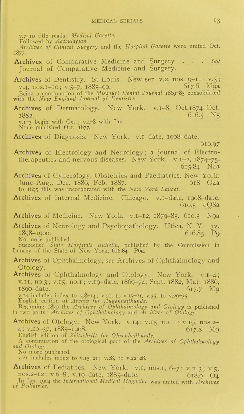 V.7-10 title reads: Medical Gazette. Followed by Aesculapian. Archives of Clinical Surgery and the Hospital Gazette were united Oct. 1877. Archives of Comparative Medicine and Surgery . . . see Journal of Comparative Medicine and Surgery. Archives of Dentistry. St Louis. New ser. v.2, nos. 9-11; v.3; v.4, nos.i-io; v.5-7, 1885-90. 617.6 MQa Being a continuation of the Missouri Dental Journal 1869-83 consolidated with the New England Journal of Dentistry. Archives of Dermatology. New York, v.i-8, Oct.i874-Oct. 1882. 616.5 N5 V.1-3 begin with Oct.; v.4-8 with Jan. None published Oct. 1877. Archives of Diagnosis. New York, v.i-date, 1908-date. 616.97 Archives of Electrology and Neurology; a journal of Electro- therapeutics and nervous diseases. New York. v.1-2, 1874-75. 615.84 N4a Archives of Gynecology, Obstetrics and Paediatrics. New York. June-Aug., Dec. 1886, Feb. 1887. 618 04a In 189s this was incorporated with the New York Lancet. Archives of Internal Medicine. Chicago, v.i-date, 1908-date. 610.5 qQ8a Archives of Medicine. New York, v.i-12, 1879-85. 610.5 Nga Archives of Neurology and Psychopathology. Utica, N. Y. 3V. 1898-1900. 616.85 P9 No more published. Succeeded State Hospitals Bulletin, published by the Commission in Lunacy of the State of New York, 616.84 P6a. Archives of Ophthalmology, see Archives of Ophthalmology and Otology. Archives of Ophthalmology and Otology. New York. v. 1-4; v.ii, no.3; V.15, no.I; v.i9-date, 1869-74, Sept. 1882, Mar. 1886, i89b-date. 617.7 M9 V.14 includes index to v.8-14; v.21, to v.15-21, v.35, to v.29^35. English edition of Archiv fiir Augenheilkunde. Beginning 1879 the Archives of Ophthalmology and Otology is published in two parts: Archives of Ophthalmology and Archives of Otology. Archives of Otology. New York, v.14; v.15, O- i > v.19', nos.2- 4; v.20-37, 1885-1908. 617.8 M9 English edition of Zeitschrift fiir Ohrenheilkunde. A continuation of the otological part of the Archives of Ophthalmology and Otology. No more published. V.21 includes index to v.15-21; v.28, to v.22-28. Archives of Pediatrics. New York, v.i, nos.i, 6-7; v.2-3; v.5, nos.2-12; v.6-8; v.i9-date, 1885-date. 618.9 O4 In Jan. 1904 the International Medical Magazine was united with Archives of Pediatrics.