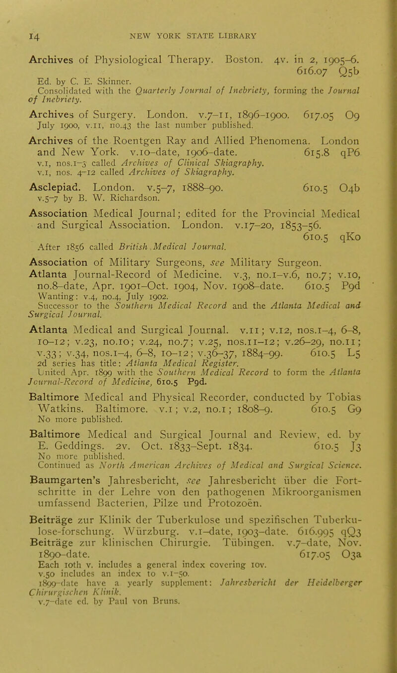 Archives of Physiological Therapy. Boston. 4V. in 2, 1905-6. 616.07 Qsb Ed. by C. E. Skinner. Consolidated with the Quarterly Journal of Inebriety, forming the Journal of Inebriety. Archives of Surgery. London, v.7-11, 1896-1900. 617.05 O9 July 1900, V.I I, no.43 the last number published. Archives of the Roentgen Ray and Allied Phenomena. London and New York, v.io-date, 1906-date. 615.8 qP6 V.I, nos.1-5 called Archives of Clinical Skiagraphy. V.I, nos. 4-12 called Archives of Skiagraphy. Asclepiad. London, v.5-7, 1888-90. 610.5 04b v.5-7 by B. W. Richardson. Association Medical Journal; edited for the Provincial Medical and Surgical Association, London, v.17-20, 1853-56. 610.5 qKo After 1856 called British Medical Journal. Association of Military Surgeons, see Military Surgeon. Atlanta Journal-Record of Medicine, v.3, no.i-v.6, no.7; v.10, no.8-date, Apr. 1901-Oct. 1904, Nov. 1908-date. 610.5 P9d Wanting: v.4, no.4, July 1902. Successor to the Southern Medical Record and the Atlanta Medical and Surgical Journal. Atlanta Medical and Surgical Journal, v.ii; v.12, nos.1-4, 6-8, 10-12; V.23, no.io; v.24, no.7; V.25, nos.ii-12; v.26-29, no.ii; V.33; V.34, nos.i-4, 6-8, 10-12; v.36-37, 1884-99. 610.5 L5 2d series has title: Atlanta Medical Register. bnited Apr. 1899 with the Southern Medical Record to form the Atlanta Journal-Record of Medicine, 610.5 Pgd. Baltimore Medical and Physical Recorder, conducted by Tobias Watkins. Baltimore, v.i; v.2, no.i; 1808-9. 610.5 G9 No more published. Baltimore Medical and Surgical Journal and Review, ed. by E. Geddings. 2v. Oct. 1833-Sept. 1834. 610.5 J3 No more published. Continued as North American Archives of Medical and Surgical Science. Baumgarten's Jahresbericht, .'^ce Jahresbericht liber die Fort- schritte in der Lehre von den pathogenen Mikroorganismen umfassend Bacterien, Pilze und Protozoen. Beitrage zur Klinik der Tuberkulose und spezifischen Tuberku- lose-forschung. Wiirzburg. v.i-date, 1903-date. 616.995 qQ3 Beitrage zur klinischen Chirurgie. Tiibingen. v.7-<iate, Nov. 1890-date. 617.05 03a Each loth v. includes a general index covering lov. V.50 includes an index to v. 1-50. 1899-date have a yearly supplement: Jahresbericht der Hcidelberger Chiru rg isch e n KI in ik. v.7-date cd. by Paul von Bruns.