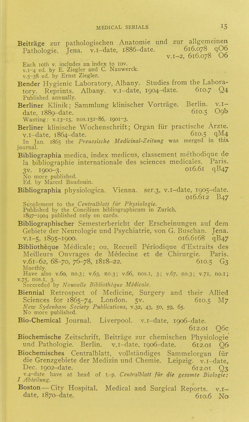 Beitrage zur pathologischen Anatomic und zur allgemeinen Pathologic Tena. v.i-date, i886-date. 616.078 q06 ^ v.i-2, 616.078 06 Each loth v. includes an index to lov. V.1-4 ed. by E. Ziegler and C. Nauwerck. v.s-38 ed. by Ernst Ziegler. Bender Hygienic Laboratory, Albany. Studies from the Labora- tory. Reprints. Albany, v.i-date, 1904-date. 610.7 Q4 Published annually. Berliner Klinik; Sammlung- klinischer Vortrage. Berlin, v.i- date, 1889-date. 610.5 09b Wanting: V.13-IS, nos. 151-86, 1901-3. Berliner klinische Wochcnschrift; Organ fiir practische Arzte. v.i-date, 1864-date. 610.5 _ qM4 In Jan. 1865 the Preussische Medicinal-Zeitung was merged in thia journal. Bibliographia medica, index mediciis, classement rnethodique de la bibliographic international des sciences medicalcs. Paris. 3v. 1900-3. 016.61 qB47 No more published. Ed. by Marcel Baudouin. Bibliographia physiologica. Vienna, ser.3, v.i-date, 1905-date. 016.612 B47 Supplement to the Centralblatt fiir Physiologie. Published by the Concilium bibliographicum in Zurich. 1897-1904 published only on cards. Bibliographischer Semesterbericht der Erschciniingen auf dem Gebiete der Neurologic und Psychiatric, von G. Buschan. Jena. V.1-5, 1895-1900. 016.6168 qB47 Bibliotheque Medicale; ou, Recueil Periodique d'Extraits des Meillcurs Ouvragcs de Medecinc ct dc Chirurgic. Paris. V.61-62, 68-70, 7^78, 1818-22. 610.5 G3 Monthly. Have also v.6o, no.3; v.63, no.3; v.66, nos.i, 3; v.67, no.3; v.71, no.i; V.75, nos.i, 3. Succeeded by Nouvelle Bibliotheque Medicale. Biennial Retrospect of Medicine, Surgery and their Allied Sciences for 1865-74. London, 5V. 610.5 M7 New Sydenham Society Publications, v.32, 43, 50, 59, 65. No more published. Bio-Chemical Journal. Liverpool, v.i-date, 1906-date. 612.01 Q6c Biochemische Zeitschrift, Beitrage zur chemischen Physiologie und Pathologic. Berlin. v.i-date, 1906-date. 612.01 Q6 Biochemisches Centralblatt, vollstandiges Sammelorgan fiir die Grenzgebiete der Medizin und Chemic. Leipzig, v.i-date, Dec. 1902-date. 612.0T Q3 v.4-date have at head of t.-p. Centralblatt fiir die gesamfe Biologie: I Abteilung. Boston—City Hospital. Medical and Surgical Reports, v.i- date, 1870-date. 610.6 No