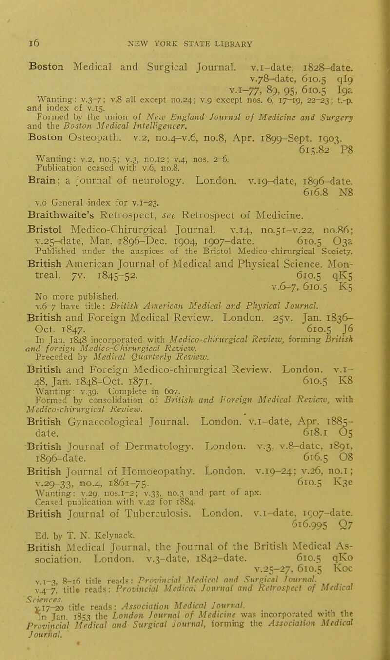 Boston Medical and Surgical Journal, v.i-date, 1828-date. v.78-date, 610.5 '^\^9 y.i-77, 89. 95, 610.5 Wanting: v.3-7; v.8 all except no.24; v.9 except nos. 6, 17-19, 22-23; t.-p. and index of v.15. Formed by the union of N^ezv England Journal of Medicine and Surgery and the Boston Medical Intelligencer. Boston Osteopath, v.2, no.4-v.6, no.B, Apr. 1899-Sept. 1903. 615.82 P8 Wanting: v.2, no.5; v.3, no. 12; v.4, nos. 2-6. Publication ceased with v.6, no.8. Brain; a journal of neurology. London. v.i9-date, 1896-date. 616.8 N8 v.o General index for v.i-23. Braithwaite's Retrospect, see Retrospect of Medicine. Bristol Medico-Chirurgical Journal, v.14, no.51-v.22, no.86; v.25-date, Mar. 1896-Dec. 1904, 1907-date. 610.5 03a Published under the auspices of the Bristol Medico-chirurgical Society. British American Journal of Medical and Physical Science. Mon- treal. 7v. 1845-52. 610.5 qK5 v.6-7, 610.5 K5 No more published. v.6-7 have title: British American Medical and Physical Journal. British and Foreign Medical Review. London. 25V. Jan. 1836- Oct. 1847. 610.5 J6 In Jan. 1848 incorporated with Medico-chirurgical Review, forming British and foreign Mcdico-Chirurgical Review. Preceded by Medical Quarterly Review. British and Foreign Medico-chirurgical Review. London, v.i- 48, Jan. 1848-Oct. 1871. 610.5 K8 Wanting: v.39. Complete in 6oy. Formed by consolidation of British and Foreign Medical Reviezv, with Medico-chirurgical Review. British Gynaecological Journal. London, v.i-date, Apr. 1885- date. ^ 618.1 O5 ■British Journal of Dermatology. London, v.3, v.8-date, 1891, 1896-date. ' 616.5 08 British Journal of Homoeopathy. London, v.19-24; v.26, no.i; v.29-33, no.4, 1861-75. 610.5 K3e Wanting: v.29. nos.1-2; v.33. no.3 and part of apx. Ceased publication with v.42 for 1884. British Journal of Tuberculosis. London, v.i-date. T907-date. 616.995 Q7 Ed. by T. N. Kelynack. British Medical Journal, the Journal of the British Medical As- sociation. London. v.3-date, 1842-date. 610.5 Q^^o v.25-27, 610.5 Koc V 8-16 title reads: Proviucial Medical and Surgical Journal. y.4-7'. titit reads: Provincial Medical Journal and Rctrosl>cct of Medical Sciences. . . r , v.ij-20 title reads: Association Medical Journal. In Jan. 1853 the London Journal of Medicine was incorporated with the Provincial Medical and Surgical Journal, forming the Association Medical Journal.