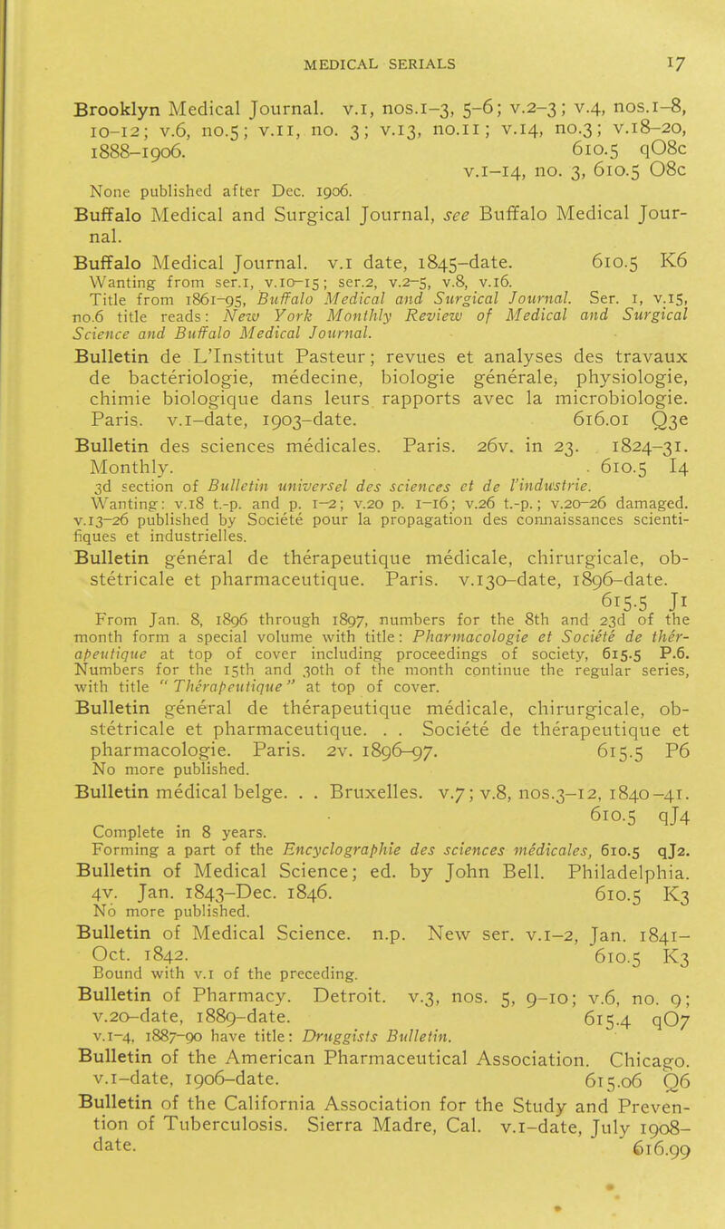 Brooklyn Medical Journal, v.i, nos.1-3, 5-6; v.2-3; v.4, nos.i-8, 10-12; V.6, no.5; V.I I, no. 3; v.13, no.ii; v.14, no.3; V.1&-20, 1888-1906. 610.5 q08c V.1-14, no. 3, 610.5 08c None published after Dec. 1906. Buffalo Medical and Surgical Journal, see Buffalo Medical Jour- nal. Buffalo Medical Journal, v.i date, 1845-date. 610.5 K6 Wanting from ser.i, v.io^is; ser.2, v.2r-S, v.8, v.l6. Title from 1861-95, Buffalo Medical and Surgical Journal. Ser. i, v.is, no.6 title reads: Neit) York Monthly Review of Medical and Surgical Science and Buffalo Medical Journal. Bulletin de L'Institut Pasteur; revues et analyses des travaux de bacteriologie, medecine, biologic generalCj physiologic, chimie biologique dans leurs. rapports avec la microbiologic. Paris, v.i-date, 1903-date. 616.01 Q3e Bulletin des sciences medicales. Paris. 26v. in 23. 1824-31. Monthly. . 610.5 I4 3d section of Bulletin universel des sciences et de I'indu'strie. Wantingr: v.18 t.-p. and p. 1-2; v.20 p. 1-16; v.26 t.-p.; v.20-26 damaged. V.13-26 published by Societe pour la propagation des connaissances scienti- fiques et industrielles. Bulletin general de therapeutique medicale, chirurgicale, ob- stetricale et pharmaceutique. Paris. v.i30-date, 1896-date. 615-5 Jl From Jan. 8, 1896 through 1897, numbers for the 8th and 23d of the month form a special volume with title: Pharmacologie et Societe de ther- apeutique at top of cover including proceedings of society, 615.5 P.6. Numbers for the 15th and 30th of the month continue the regular series, with title  Therapeutique at top of cover. Bulletin general de therapeutique medicale, chirurgicale, ob- stetricale et pharmaceutique. . . Societe de therapeutique et pharmacologie. Paris. 2v. 1896-97, 615.5 P6 No more published. Bulletin medical beige. . . Bruxelles. v.7; v.8, nos.3-12, 1840-41. 610.5 qj4 Complete m 8 years. Forming a part of the Encyclographie des sciences medicales, 610.5 qj2. Bulletin of Medical Science; ed. by John Bell. Philadelphia. 4v. Jan. 1843-Dec. 1846. 610.5 K3 No more published. Bulletin of Medical Science, n.p. New ser. v.1-2, Jan. 1841- Oct. 1842. 610.5 K3 Bound with v.i of the preceding. Bulletin of Pharmacy. Detroit, v.3, nos. 5, 9-10; v.6, no. 9; v.20-date, 1889-date. 615.4 qOy V.1-4, 1887-90 have title: Druggists Bulletin. Bulletin of the American Pharmaceutical Association. Chicago, v.i-date, 1906-date. 615.06 'Q6 Bulletin of the California Association for the Study and Preven- tion of Tuberculosis. Sierra Madre, Cal. v.i-date, July 1908- date. 616.99
