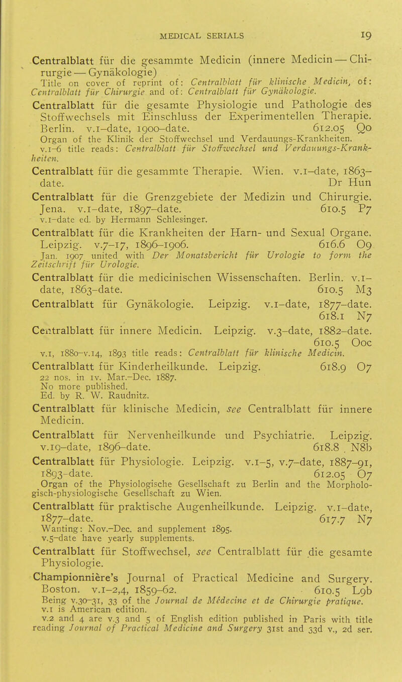 Centralblatt fiir die gesammte Medicin (innere Medicin — Chi- rurgie — Gynakologie) Title on cover of reprint of: Centralblatt fiir klinische Medicin, of: Centralblatt fiir Chirurgie and of: Centralblatt fiir Gynakologie. Centralblatt fur die gesamte Physiologic und Pathologic des Stoffwechsels mit Einschluss der Expcrimentellen Therapie. Berlin, v.i-date, igoo-date. 612.05 Qo Organ of the Klinik der Stoffwechsel und Verdauungs-Krankheiten. v.i-6 title reads: Centralblatt fiir Stoffzuechsel und Verdauungs-Krank- heiten. Centralblatt fiir die gesammte Therapie. Wien. v.i-date, 1863- date. Dr Hun Centralblatt fiir die Grenzgebietc der Medizin und Chirurgie. Jena, v.i-date, 1897-date. 610.5 P7 v.i-date ed. by Hermann Schlesinger. Centralblatt fiir die Krankheiten der Harn- und Sexual Organe. Leipzig. V.7-17, 1896-1906. 616.6 O9 Jan. 1907 united virith Der Monatsbericht fiir Urologie to form the Zeilschrift fiir Urologie. Centralblatt fiir die medicinischen Wissenschaften. Berlin, v.i- date, 1863-date. 610.5 M3 Centralblatt fiir Gynakologie. Leipzig, v.i-date, 1877-date. 618.1 N7 Centralblatt fiir innere Medicin. Leipzig. v.3-date, 1882-datc. 610.5 Ooc V.I, 1880-V.14, 1893 title reads: Centralblatt fUr klinische Medicin. Centralblatt fiir Kinderheilkundc. Leipzig. 618.9 O7 22 nos. in iv. Mar.-Dec. 1887. No more published. Ed. by R. W. Raudnitz. Centralblatt fiir klinische Medicin, see Centralblatt fiir innere Medicin. Centralblatt fiir Nervenheilkunde und Psychiatric. Leipzig. v.i9-date, 1896-date. 618.8 , N8b Centralblatt fiir Physiologic. Leipzig, v.1-5, v.7-date, 1887-91, 1893-date. _ 612.05 67 Organ of the Physiologische Gesellschaft zu Berlin and the Morpholo- gisch-physiologische Gesellschaft zu Wien. Centralblatt fiir praktische Augenheilkunde. Leipzig, v.i-date, 1877-date. 617.7 N7 Wanting: Nov.-Dec. and supplement 1895. v.5-date have yearly supplements. Centralblatt fiir Stoffwechsel, see Centralblatt fiir die gesamte Physiologic. Championniere's Journal of Practical Medicine and Surgery. Boston, v.i-2,4, 1859-62. 610.5 Lgh Being v.30-31, 33 of the Journal de Medecine et de Chirurgie pratique. V.I is American edition. V.2 and 4 are v.3 and 5 of English edition published in Paris with title reading Journal of Practical Medicine and Surgery 31st and 33d v., 2d ser.