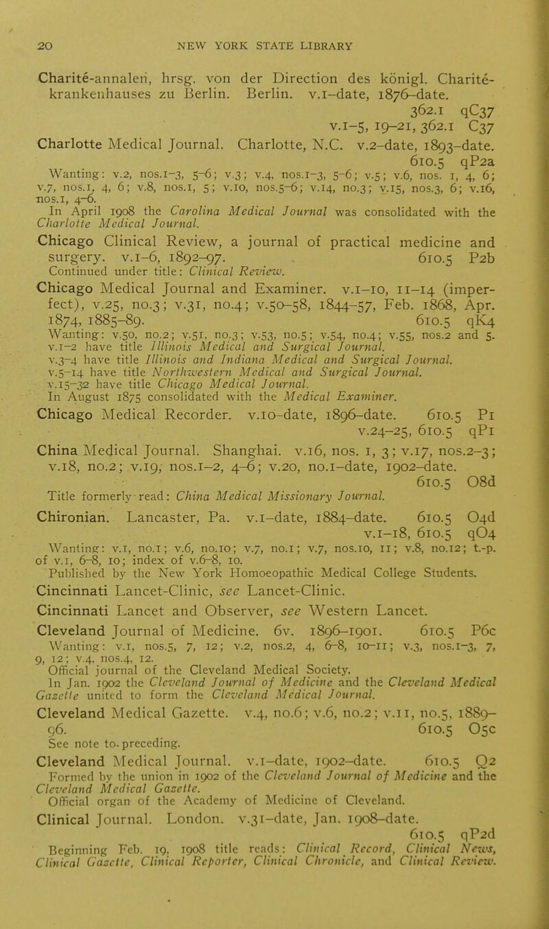 Charite-annalen, hrsg. von der Direction des konigl. Charite- krankenhauses zu Berlin. Berlin, v.i-date, 1876-date. 362.1 qC37 V.1-5, 19-21, 362.1 C37 Charlotte Medical Journal. Charlotte, N.C. v.2-date, 1893-date. 610.5 qP2a Wanting: v.2, nos.1-3, 5-6; v.3; v.4, nos.1-3, 5-6; v-S; v.6, nos. i, 4, 6; V.7, nos.I, 4, 6; v.8, nos.i, 5; v. 10, nos.5-6; v. 14, no.3; v. 15, nos.3, 6; v. 16, nos. I, 4-6. In April 1908 the Carolina Medical Journal was consolidated with the Charlotte Medical Journal. Chicago Clinical Review, a journal of practical medicine and surgery, v. 1-6, 1892-97. 610.5 P2b Continued under title: Clinical Review. Chicago Medical Journal and Examiner, v.i-io, 11-14 (imper- fect), V.25, no.3; V.31, no.4; V.50-58, 1844-57, Feb. 1868, Apr. 1874,1885-89. 610.5 qi*^ Wanting: v.so, no.2; y.Si, no.3; v.53, no.S; v.S4, no.4; v.55, nos.2 and 5. v.i-2 have title Illinois Medical and Surgical Journal. v.3-4 have title Illinois and Indiana Medical and Surgical Journal. V.5-14 have title Northzvestern Medical and Surgical Journal. V. 15-32 have title Chicago Medical Journal. In August 1875 consolidated with the Medical Examiner. Chicago Medical Recorder, v.io-date, 1896-date. 610.5 Pi v.24-25, 610.5 qPi China Medical Journal. Shanghai, v.16, nos. i, 3; v.17, nos.2-3; V.18, no.2; V.19, nos.1-2, 4-6; v.20, no.i-date, 1902-date. 610.5 08d Title formerly ■ read: China Medical Missionary Journal. Chironian. Lancaster, Pa. v.i-date, 1884-date. 610.5 04d V.1-18, 610.5 q04 Wanting: v.i, no.i; v.6, no.io; v.7, no.i; v.7, nos.io, 11; v.8, no.12; t.-p. of V.I, 6-8, 10; index of v.6-8, 10. Published by the New York Homoeopathic Medical College Students. Cincinnati Lancet-Clinic, sec Lancet-Clinic. Cincinnati Lancet and Observer, see Western Lancet. Cleveland Journal of Medicine. 6v. 1896-1901. 610.5 P6c Wanting: v.i, nos.5, 7, 12; v.2, nos.2, 4, 6^8, lO-ii; v.3, nos.1-3, 7. 9, 12; v.4, nos.4, 12. Official journal of the Cleveland Medical Society. In Jan. 1902 the Cleveland Journal of Medicine and the Cleveland Medical Gazette united to form the Cleveland Medical Journal. Cleveland Medical Gazette, v.4, no.6; v.6, no.2; v.ii, no.5, 1889- 96. 610.5 05c See note to. preceding. Cleveland Medical Journal, v.i-date, 1902-date. 610.5 Q2 Formed by the union in 1902 of the Cleveland Journal of Medicine and the Cleveland Aledical Gazette. Official organ of the Academy of Medicine of Cleveland. Clinical Journal. London. v.3i-date, Jan. 1908-date. 610.5 qP2d Beginning Feb. 19, 1908 title reads: Clinical Record, Clinical News, Clinical Gazette, Clinical Reporter, Clinical Chronicle, and Clinical Review.