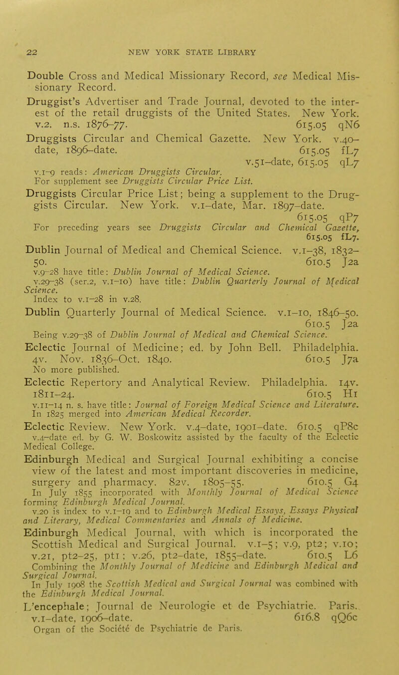 Double Cross and Medical Missionary Record, see Medical Mis- sionary Record. Druggist's Advertiser and Trade Journal, devoted to the inter- est of the retail druggists of the United States. New York. V.2. n.s. 1876-77. 615.05 qN6 Druggists Circular and Chemical Gazette. New York, v.40- date, 1896-date. 615.05 fL/ v.5i-date, 615.05 qL7 v.i-g reads: American Druggists Circular. For supplement see Druggists Circular Price List. Druggists Circular Price List; being a supplement to the Drug- gists Circular. New York, v.i-date. Mar. 1897-date. 615.05 qP7 For preceding years see Druggists Circular and Chemical Gazette, 615.05 fLy. Dublin Journal of Medical and Chemical Science, v.1-38, 1832- 50. 610.5 J2a v.9-28 have title: Dublin Journal of Medical Science. v.29-38 (ser.2, v.i-io) have title: Dublin Quarterly Journal of Medical Science. Index to v. 1-28 in v.28. Dublin Quarterly Journal of Medical Science, v.i-io, 1846-50. 610.5 J2a Being v.29-38 of Dublin Journal of Medical and Chemical Science. Eclectic Journal of Medicine; ed. by John Bell. Philadelphia. 4v. Nov. 1836-Oct. 1840. 610.5 J7a No more published. Eclectic Repertory and Analytical Review. Philadelphia. 14V. 1811-24. 610.5 Hi v.ii-14 n. s. have title: Journal of Foreign Medical Science and Literature, In 1825 merged into American Medical Recorder. Eclectic Review. New York. v.4-date, 1901-date. 610.5 qP8c v.4.-date ed. by G. W. Boskowitz assisted by the faculty of the Eclectic Medical College. Edinburgh Medical and Surgical Journal exhibiting a concise view of the latest and most important discoveries in medicine, surgery and pharmacy. 82v. 1805-55. 610.5 G4 In July 1855 incorporated with Monthly Journal of Medical Science forming Edinburgh Medical Journal. V.20 is index to v.i-iq and to Edinburf:h Medical Essays, Essays Physical and Literary, Medical Commentaries and Annals of Medicine. Edinburgh Medical Journal, with which is incorporated the Scottish Medical and Surgical Journal, v.1-5; v.9, pt2; v.10; V.21, pt2-25, pti; V.26, pt2-date, 1855-date. 610.5 L6 Combining the Monthly Journal of Medicine and Edinburgh Medical and Surgical Journal. In July 1908 the Scottish Medical and Surgical Journal was combined with the Edinburgh Medical Journal. I.'encephale; Journal de Neurologic et de Psychiatric. Paris, v.i-date, 1906-date. 616.8 qQ6c Organ of the Societe de Psychiatric de Paris.