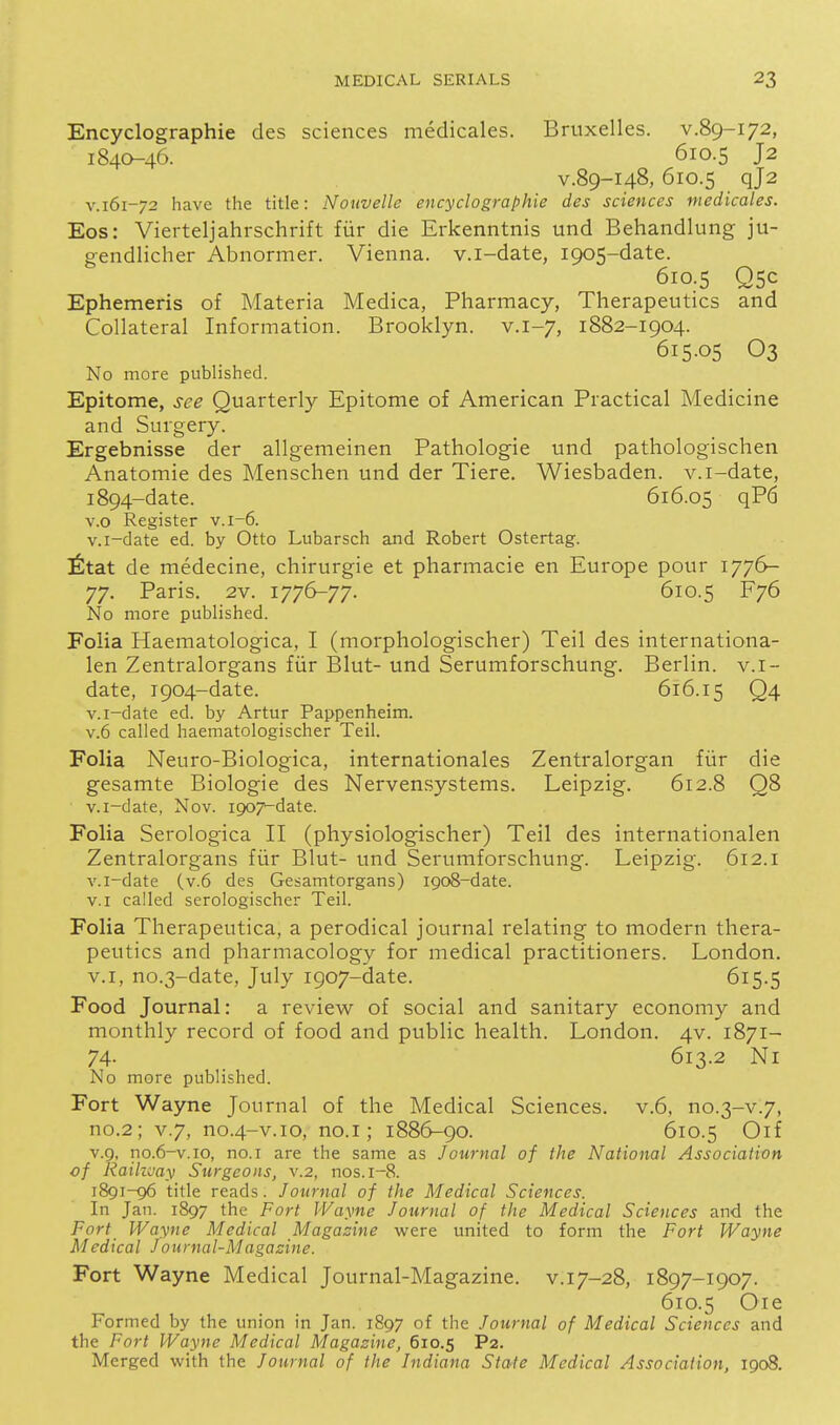 Encyclographie cles sciences medicales. Bruxelles. v.89-172, 1840-46. 610.5 J2 V.89-148, 610.5 qj2 V.161-72 have the title: Nouvelle encyclographie des sciences medicales. Eos: Vierteljahrschrift fiir die Erkenntnis und Behandlung ju- gendlicher Abnormer. Vienna, v.i-date, 1905-date. 610.5 Q5C Ephemeris of Materia Medica, Pharmacy, Therapeutics and Collateral Information. Brooklyn, v.1-7, 1882-1904. 615.05 O3 No more published. Epitome, see Quarterly Epitome of American Practical Medicine and Surgery. Ergebnisse der allgemeinen Pathologic und pathologischen Anatomic des Menschen und der Tiere. Wiesbaden, v.i-date, 1894-date. 616.05 qP6 v.o Register v.1-6. v.i-date ed. by Otto Lubarsch and Robert Ostertag. ^tat de medecine, chirurgie et pharmacie en Europe pour 1776- 77. Paris, 2v. 1776-77. 610.5 F76 No more published. Folia Haematologica, I (morphologischer) Teil des internationa- len Zentralorgans fiir Blut- und Serumforschung. Berlin, v.i- date, 1904-date. 616.15 Q4 v.i-date ed. by Artur Pappenheim. V.6 called haematologischer Teil. Folia Neuro-Biologica, internationales Zentralorgan fiir die gesamte Biologic des Nervensystems. Leipzig. 612.8 Q8 v.i-date, Nov. ipoT^date. Folia Serologica II (physiologischer) Teil des internationalen Zentralorgans fiir Blut- und Serumforschung. Leipzig. 612.1 v.i-date (v.6 des Gesamtorgans) 1908-date. v.i called serologischer Teil. Folia Therapeutica, a perodical journal relating to modern thera- peutics and pharmacology for medical practitioners. London. V.I, no.3-date, July 1907-date. 615.5 Food Journal: a review of social and sanitary economy and monthly record of food and public health. London. 4V. 1871- 74- 613.2 Ni No more published. Fort Wayne Journal of the Medical Sciences, v.6, no.3-v.7, no.2; V.7, no.4-v.10, no.i; 1886-90. 610.5 Oif v.9, no.6-v.io, no. I are the same as Journal of the National Association cf Raihvay Surgeons, v.2, nos.i-8. 1891-96 title reads. Journal of the Medical Sciences. In Jan. 1897 the Fort Wayne Journal of the Medical Sciences and the Fort Wayne Medical Magazine were united to form the Fort Wayne Medical Journal-Magazine. Fort Wayne Medical Journal-Magazine, v.17-28, 1897-1907. 610.5 Oie Formed by the union in Jan. 1897 of the Journal of Medical Sciences and the Fort Wayne Medical Magazine, 610.5 P2. Merged with the Journal of the Indiana State Medical Association, 1908.