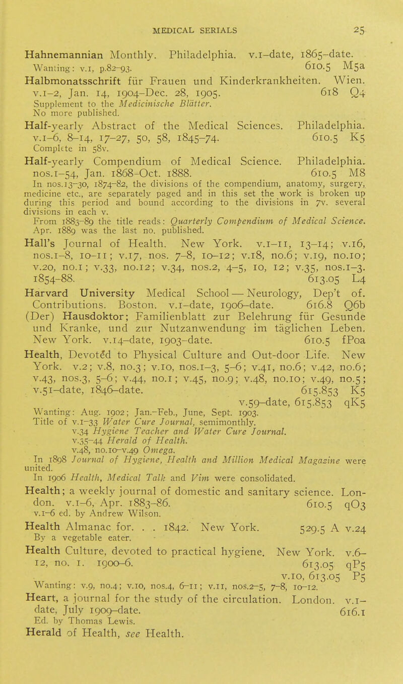 Hahnemannian Monthly. Philadelphia, v.i-date, 1865-date. Warning: v.i, p.82-93. 610.5 MSa Halbmonatsschrift fiir Frauen und Kinderkrankheiten. Wien. v.i-2, Jan. 14, 1904-Dec. 28, 1905. 618 Q4 Supplement to the Medicinische Blatter. No more published. Half-yearly Abstract of the Medical Sciences. Philadelphia. v.i-6, 8^14, 17-27, 50, 58, 1845-74. 610.5 K5 Complete in 58V. Half-yearly Compendium of Medical Science. Philadelphia, nos.i-54, Jan. 1868-Oct. 1888. 610.5 M8 In nos.13-30, 1874-82, the divisions of the compendium, anatomy, surgery, medicine etc., are separately paged and in this set the work is broken up during this period and bound according to the divisions in /v. several divisions in each v. From 1883-89 the title reads: Quarterly Compendium of Medical Science. Apr. 1889 was the last no. published. Hall's Journal of Health. New York, v.i-ii, 13-14; v.i6, nos.1-8, lo-ii; V.17, nos. 7-8, 10-12; v.18, no.6; v.19, no.io; V.20, no.i; V.33, no.12; V.34, nos.2, 4-5, 10, 12; v.35, nos.1-3. 1854-88. 613.05 L4 Harvard University Medical School — Neurology, Dep't of. Contributions. Boston, v.i-date, 1906-date. 616.8 Q6b (Der) Hausdoktor; Familienblatt zur Belehrung fiir Gesunde und Kranke, und zur Nutzanwendung im taglichen Leben. New York. v.i4-date, 1903-date. 610.5 fPoa Health, Devoted to Physical Culture and Out-door Life. New York. V.2; v.8, no.3; v. 10, nos.1-3, 5-6; v.41, no.6; v.42, no.6; V.43, nos.3, 5-6; V.44, no.i; V.45, no.9; V.48, no.io; v.49, no.5; v.5i-date, 1846-date. 615.853 K5 v.59-date, 615.853 qK5 Wanting: Aug. 1902; Jan.-Feb., June, Sept. 1903. Title of v. 1-33 Water Cure Journal, semimonthly. v.34 Hygiene Teacher and Water Cure Journal. V.3S-44 Herald of Health. v.48, no.10-v.49 Omega. In 1898 Journal of Hygiene, Jlealth and Million Medical Magazine were united. In 1906 Health, Medical Talk and Vint were consolidated. Health; a weekly journal of domestic and sanitary science. Lon- don. v.i-6, Apr. 1883-86. 610.5 q03 v.i-6 ed. by Andrew Wilson. Health Almanac for. . . 1842. New York. 529.5 A v.24 By a vegetable eater. Health Culture, devoted to practical hygiene. New York, v.6- 12, no. I. 1900-6. 613.05 qP5 v.io, 613.05 P5 Wanting: v.9, no.4; v.io, nos.4, 6-11; v.ii, nos.2-S, 7-8, ia-12. Heart, a journal for the study of the circulation. London, v.i- date, July 1909-date. 616.1 Ed. by Thomas Lewis. Herald of Health, see Plealth.