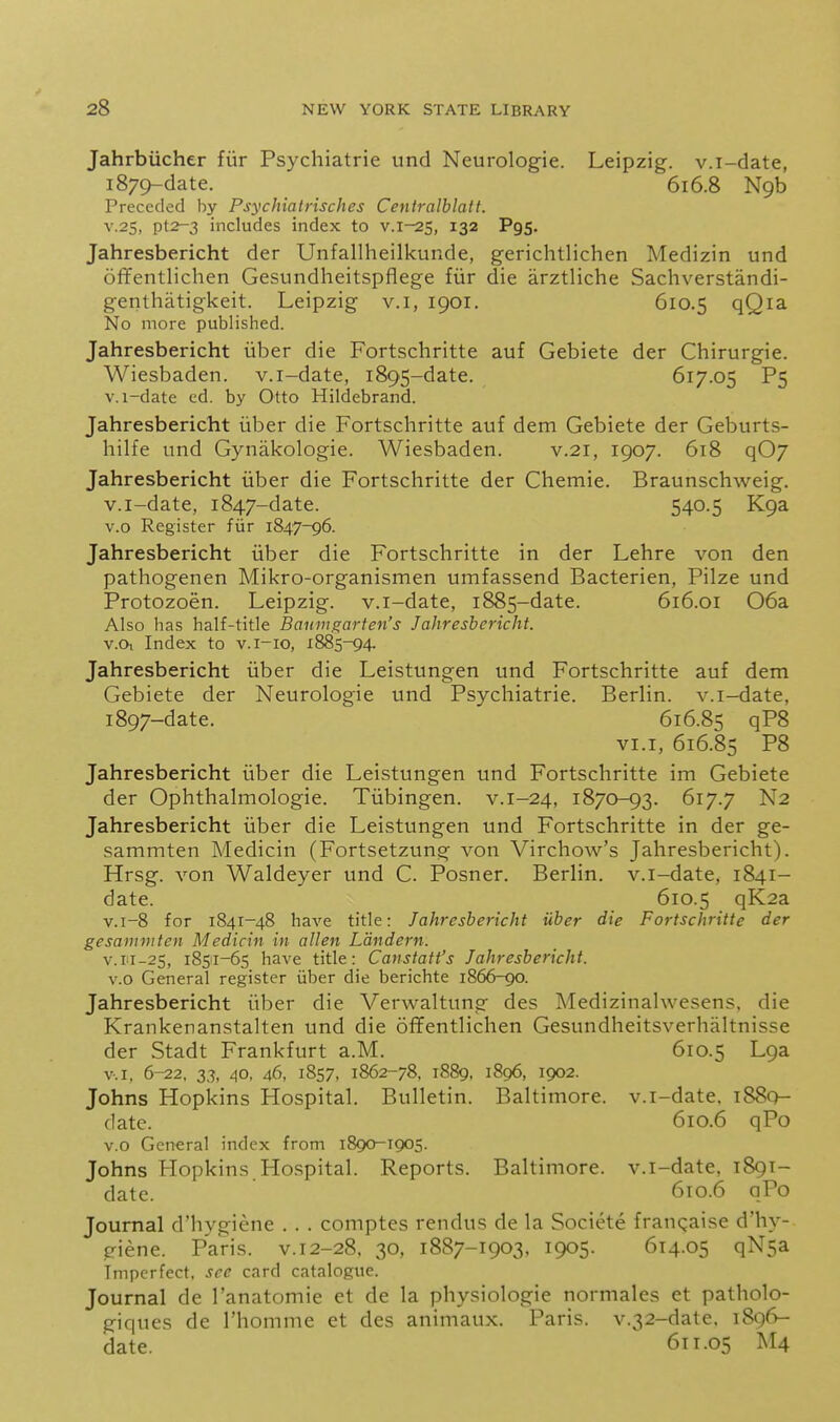 Jahrbiicher fiir Psychiatric und Neurologic. Leipzig, v.i-date, 1879-datc. 616.8 N9b Preceded by Psychiatrisches Ceniralblatt. V.2S, pt2-3 includes index to v.i-25, 132 Pgs. Jahresbericht der Unfallheilkunde, gcriclitlichen Medizin und offentlichen Gesundheitspflcge fiir die arztliche Sachverstandi- genthatigkcit. Leipzig v.i, 1901. 610.5 qQ^^. No more published. Jahresbericht iiber die Fortschritte auf Gebiete der Chirurgie. Wiesbaden, v.i-date, 1895-date, 617.05 P5 v.i-date ed. by Otto Hildebrand. Jahresbericht iiber die Fortschritte auf dem Gebiete der Geburts- hilfe und Gynakologie. Wiesbaden. v.21, 1907. 618 qOj Jahresbericht iiber die Fortschritte der Chemie. Braunschweig, v.i-date, 1847-date. 540-5 K9a v.o Register fiir 1847-96. Jahresbericht iiber die Fortschritte in der Lehre von den pathogenen Mikro-organismen umfassend Bacterien, Pilze und Protozoen. Leipzig, v.i-date, 1885-date. 616.01 06a Also has half-title Bamngarten's Jahresbericht. v.Oi Index to v.i-io, 1885-94. Jahresbericht iiber die Leistungen und Fortschritte auf dem Gebiete der Neurologic und Psychiatric. Berlin, v.i-date, 1897-date. 616.85 qP8 VI.I, 616.85 P8 Jahresbericht iiber die Leistungen und Fortschritte im Gebiete der Ophthalmologic. Tiibingen. v.1-24, 1870-93. 617.7 N2 Jahresbericht iiber die Leistungen und Fortschritte in der ge- sammten Medicin (Fortsetzung von Virchow's Jahresbericht). Hrsg. von Waldeyer und C. Posner. Berlin, v.i-date, 1841- date. 610.5 qK2a v.i-8 for 1841-48 have title: Jahresbericht iiber die Fortschritte der gesammten Medicin in alien Landern. v.ri-25, 18511-65 have title: Canstaft's Jahresbericht. v.o General register iiber die berichte 1866-90. Jahresbericht iiber die Verwaltung des Medizinalwesens, die Krankenanstalten und die oflFentlichen Gesundheitsverhaltnisse der Stadt Frankfurt a.M. 610.5 Lga V.I, 6-22, 33, 40, 46, 1S57, 1862-78, 1889, 1896, 1902. Johns Hopkins Hospital. Bulletin. Baltimore, v.i-date, 1880- date. 610.6 qPo V.o General index from 1890-1905. Johns Hopkins Hospital. Reports. Baltimore, v.i-date, 1891- date. 610.6 qPo Journal d'hygiene . . . comptes rendus de la Societe frangaise d'hy- giene. Paris, v. 12-28. 30, 1887-1903, 1905. 614.05 qNsa Imperfect, see card catalogue. Journal de I'anatomie et de la physiologic normales et patholo- giques de rhommc et des animaux. Paris. v.32-date. 1896- date. 611.05 M4