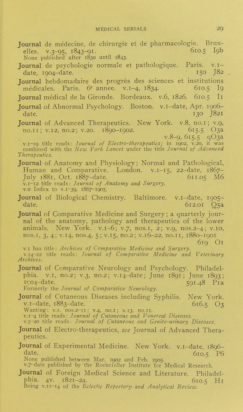 Journal de medecine, de chirtirgie et de pliarmacologie. Brux- elles. v.3-95, 1843-91. 610.5 19b None published after 1830 until 1843. Journal de psychologie normale et pathologiquc. Paris, v.i- date, 1904-date. 150 J82 Journal hebdomadaire des progres des sciences et institutions medicales. Paris. 6^ annee. v.1-4, 1834. 610.5 I9 Journal medical de la Gironde. Bordeaux, v.6, 1826. 610.5 Ii Journal of Abnormal Psychology. Boston, v.i-date, Apr. 1906- date. 130 J821 Journal of Advanced Therapeutics. New York, v.8, no.i; v.9, no.ii; V.12, no.2; V.20. 1890-1902. 615.5 03a v.8-9, 615.5 q03a V.1-19 title reads: Journal of Electro-therapeutics; in 1902, v.20, it was combined with the New York Lancet under the title Journal of Advanced Therapeutics. Journal of Anatomy and Physiology; Normal and Pathological, Human and Comparative. London, v.i-15, 22-date, 1867- July 1881, Oct. 1887-date. 611.05 M6 V.1-12 title reads: Journal of Anatomy and Surgery. v.o Index to v. 1-39, 1867-1905. Journal of Biological Chemistry. Baltimore, v.i-date, 1905- date. 612.01 Q5a Journal of Comparative Medicine and Surgery; a quarterly jour- nal of the anatomy, pathology and therapeutics of the lower animals. New York. v.1-6; v.7, nos.i, 2; v.9, nos.2-4; v.10, nos.i, 3, 4; v.14, nos.4, 5; V.15, no.2; v.16-22, no.11, 1880-1901 619 Ox v.i has title: Archi-jes of Comparative Medicine and Surgery. V. 14-22 title reads: Journal of Comparative Medicine and Veterinary Archives. Journal of Comparative Neurology and Psychology. Philadel- phia, v.i, no.2; V.3, no.2; v.i4-date; June 1891; June 1893; ico4-date. 591.48 Pia Formerly the Journal of Comparative Neurology. Journal of Cutaneous Diseases including Syphilis. New York, v.i-date, 1883-date. 616.5 O3 Wanting: v.i. nos.2-11; v.4, no.i; v.13, no.11. v.1-4 title reads: Journal of Cutaneous and Venereal Diseases. v.5-20 title reads. Journal of Cutaneous and Genito-urinary Diseases. Journal of Electro-therapeutics, see Journal of Advanced Thera- peutics. Journal of Experimental Medicine. New York, v.i-date, 1896- date. 610.5 P6 None published between Mar. 1902 and Feb. 1905. v.7-date published by the Rockefeller Institute for Medical Research. Journal of Foreign Medical Science and Literature. Philadel- phia. 4v. 1821-24. 610.5 Hi Being v.ii-14 of the Eclectic Repertory and Analytical Review.