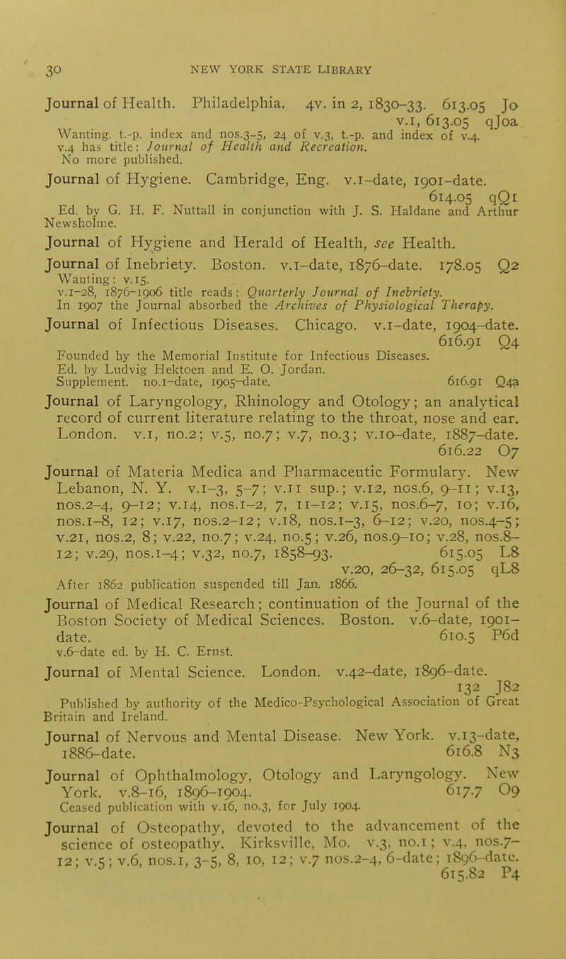 Journal of Health. Philadelphia. 4V. in 2, 1830-33. 613.05 Jo V.I, 613.05 qjoa Wanting, t.-p. index and nos.3-S, 24 of v.3, t.-p. and index of v.4. V.4 has title: Journal of Health and Recreation. No more published. Journal of Hygiene. Cambridge, Eng. v.i-date, 1901-date. 614.05 qQi Ed. by G. H. F. Nuttall in conjunction with J. S. Haldane and Arthur Newshohne. Journal of Hj^giene and Herald of Health, see Health. Journal of Inebriety. Boston, v.i-date, 1876-date. 178.05 Q2 Wanting: v. 15. v.i-28, 1876-1906 title reads: Quarterly Journal of Inebriety. In 1907 the Journal absorbed the Archives of Physiological Therapy. Journal of Infectious Diseases. Chicago, v.i-date, 1904-date. 616.91 Q4 Founded by the Memorial Institute for Infectious Diseases. Ed. by Ludvig Hektoen and E. O. Jordan. Supplement, no.i-date, 1905-date. 616.91 Q4a Journal of Laryngology, Rhinology and Otology; an analytical record of current literature relating to the throat, nose and ear. London, v.i, no.2; v.5, no.7; v.7, no.3; v.io-date, 1887-date. 616.22 O7 Journal of Materia Medica and Pharmaceutic Formulary. New Lebanon, N. Y. v.1-3, 5-7; v.ii sup.; v.12, nos.6, 9-11; v.13, nos.2-4, 9-12; V.14, nos.i-2, 7, 11-12; V.15, nos.6-7, 10; V.16, nos.i-8, 12; V.I7, nos.2-12; V.I8, nos.1-3, 6-12; V.20, nos.4-5; V.21, nos.2, 8; v.22, no.7; v.24, no.5; v.26, nos.9-10; v.28, nos.8- 12; v.29, nos.1-4; V.32, no.7, 1858-93. 615.05 L8 v.20, 26-32, 615.05 qL8 After 1862 publication suspended till Jan. 1866. Journal of Medical Research; continuation of the Journal of the Boston Society of Medica.1 Sciences. Boston, v.6-date, 1901- date. 610.5 P6d v.6-date ed. by H. C. Ernst. Journal of Mental Science. London. v.42-date, 1896-date. 132 J82 Published by authority of the Medico-Psj^chological Association of Great Britain and Ireland. Journal of Nervous and Mental Disease. New York. v.i3-date, 1886-date. 616.8 N3 Journal of Ophthalmology, Otology and Laryngology. New York. V.8-16, 1896-1904. 617.7 O9 Ceased publication with v. 16, no.3, for July 1904. Journal of Osteopathy, devoted to the advancement of the science of osteopathy. Kirksville, Mo. v.3. no.i; v.4. nos.7- 12; v.5; V.6, nos.i, 3-5, 8, 10, 12; v.7 nos.2-4, 6-date; 1896-date. 615.82 P4